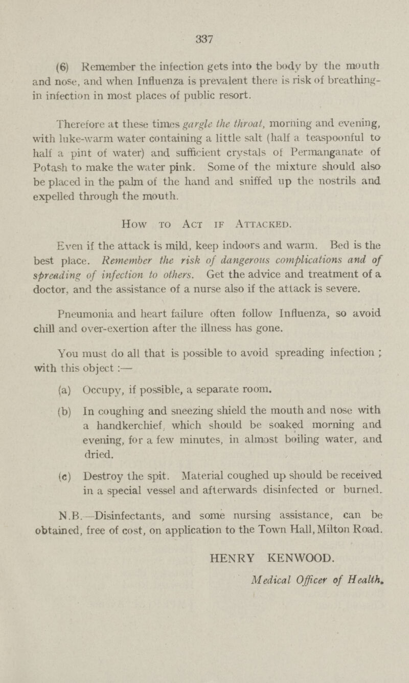 337 (6) Remember the infection gets into the body by the mouth and nose, and when Influenza is prevalent there is risk of breathing in infection in most places of public resort. Therefore at these times gargle the throat, morning and evening, with luke-warm water containing a little salt (half a teaspoonful to half a pint of water) and sufficient crystals of Permanganate of Potash to make the water pink. Some of the mixture should also be placed in the palm of the hand and sniffed up the nostrils and expelled through the mouth. How to Act if Attacked. Even if the attack is mild, keep indoors and warm. Bed is the best place. Remember the risk of dangerous complications and of spreading of infection to others. Get the advice and treatment of a doctor, and the assistance of a nurse also if the attack is severe. Pneumonia and heart failure often follow Influenza, so avoid chill and over-exertion after the illness has gone. You must do all that is possible to avoid spreading infection ; with this object:— (a) Occupy, if possible, a separate room. (b) In coughing and sneezing shield the mouth and nose with a handkerchief which should be soaked morning and evening, for a few minutes, in almost boiling water, and dried. (c) Destroy the spit. Material coughed up should be received in a special vessel and afterwards disinfected or burned. N.B. Disinfectants, and some nursing assistance, can be obtained, free of cost, on application to the Town Hall, Milton Road. HENRY KENWOOD. Medical Officer of Health.