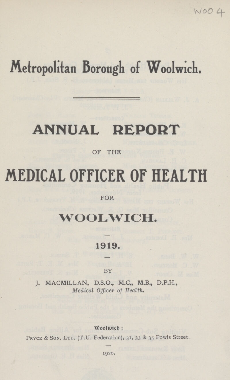 Woo 4 Metropolitan Borough of Woolwich. ANNUAL REPORT OF THE MEDICAL OFFICER OF HEALTH FOR WOOLWICH. 1919. BY J. MACMILLAN, D.S.O., M.C., M.B., D.P.H., Medical Officer of Health. Woolwich : Pryce & Son, Ltd. (T.U. Federation), 31, 33 & 35 Powis Street. 1920.