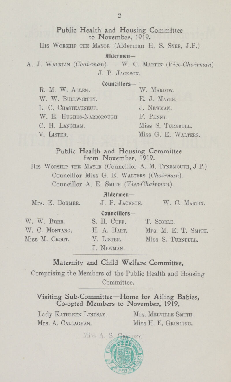 2 Public Health and Housing Committee to November, 1919. His Worship the Mayor (Alderman H. S. Syer, J.P.) Aldermen— A. J. Walklin (Chairman). W. C. Martin (Vice-Chairman) J. P. Jackson. Councillors— R. M. W. Allen. W. Marlow. W. W. Bullworthy. E. J. Mayes. L. C. Chasteauneuf. J. Newman. W. E. Hughes-Narborough F. Penny. C. H. Langham. Miss S. Turnbull. V. Lister. Miss G. E. Walters. Public Health and Housing Committee from November, 1919. His Worship the Mayor (Councillor A. M. Tynemouth, J.P.) Councillor Miss G. E. Walters (Chairman). Councillor A. E. Smith (Vice-Chairman). Aldermen— Mrs. E. Dormer. J. P. Jackson. W. C. Martin. Councillors— W. W. Burr. S. H. Cuff. T. Scoble. W. C. Montano. H. A. Hart. Mrs. M. E. T. Smith. Miss M. Crout. V. Lister. Miss S. Turnbull. J. Newman. Maternity and Child Welfare Committee. Comprising the Members of the Public Health and Housing Committee. Visiting Sub-Committee—Home for Ailing Babies, Co-opted Members to November, 1919. Lady Kathleen Lindsay. Mrs. Melville Smith. Mrs. A. Callaghan. Miss H. E. Grinling. Miss A S Grecory