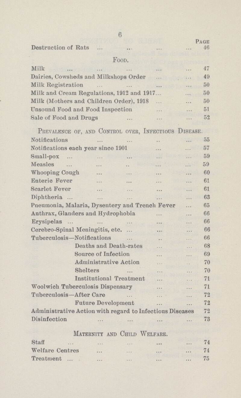 6 Page Destruction of Rats 46 Food. Milk 47 Dairies, Cowsheds and Milkshops Order 49 Milk Registration 50 Milk and Cream Regulations, 1912 and 1917 50 Milk (Mothers and Children Order), 1918 50 Unsound Pood and Food Inspection 51 Sale of Pood and Drugs 52 Prevalence of, and Control over, Infectious Disease. Notifications 55 Notifications each year since 1901 57 Small-pox 59 Measles 59 Whooping Cough 60 Enteric Fever 61 Scarlet Fever 61 Diphtheria 63 Pneumonia, Malaria, Dysentery and Trench Fever 65 Anthrax, Glanders and Hydrophobia 66 Erysipelas 66 Cerebro-Spinal Meningitis, etc. 66 Tuberculosis—Notifications 66 Deaths and Death-rates 68 Source of Infection 69 Administrative Action 70 Shelters 70 Institutional Treatment 71 Woolwich Tuberculosis Dispensary 71 Tuberculosis—After Care 72 Future Development 72 Administrative Action with regard to Infectious Diseases 72 Disinfection 73 Maternity and Child Welfare. Staff 74 Welfare Centres 74 Treatment 75