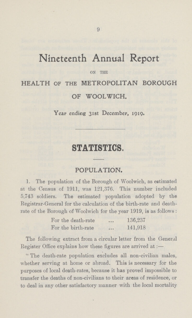 9 Nineteenth Annual Report on the HEALTH OF THE METROPOLITAN BOROUGH OF WOOLWICH. Year ending 31st December, 1919. STATISTICS. POPULATION. 1. The population of the Borough of Woolwich, as estimated at the Census of 1911, was 121,376. This number included 5,743 soldiers. The estimated population adopted by the Registrar-General for the calculation of the birth-rate and death rate of the Borough of Woolwich for the year 1919, is as follows: For the death-rate 136,237 For the birth-rate 141,918 The following extract from a circular letter from the General Register Office explains how these figures are arrived at:— The death-rate population excludes all non-civilian males, whether serving at home or abroad. This is necessary for the purposes of local death-rates, because it has proved impossible to transfer the deaths of non-civilians to their areas of residence, or to deal in any other satisfactory manner with the local mortality