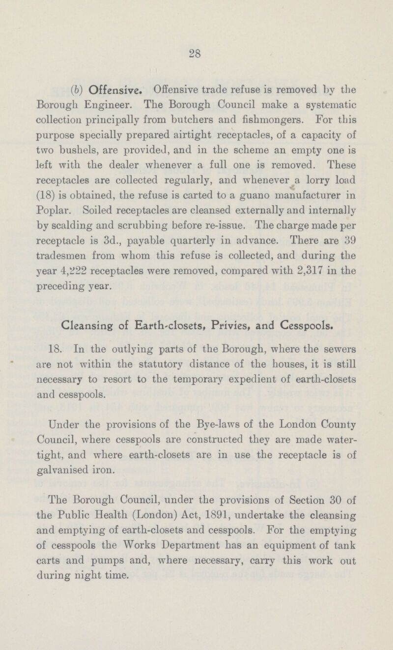 28 (b) Offensive. Offensive trade refuse is removed by the Borough Engineer. The Borough Council make a systematic collection principally from butchers and fishmongers. For this purpose specially prepared airtight receptacles, of a capacity of two bushels, are provided, and in the scheme an empty one is left with the dealer whenever a full one is removed. These receptacles are collected regularly, and whenever a lorry load (18) is obtained, the refuse is carted to a guano manufacturer in Poplar. Soiled receptacles are cleansed externally and internally by scalding and scrubbing before re-issue. The charge made per receptacle is 3d., payable quarterly in advance. There are 39 tradesmen from whom this refuse is collected, and during the year 4,222 receptacles were removed, compared with 2,317 in the preceding year. Cleansing of Earth-closets, Privies, and Cesspools. 18. In the outlying parts of the Borough, where the sewers are not within the statutory distance of the houses, it is still necessary to resort to the temporary expedient of earth-closets and cesspools. Under the provisions of the Bye-laws of the London County Council, where cesspools are constructed they are made water tight, and where earth-closets are in use the receptacle is of galvanised iron. The Borough Council, under the provisions of Section 30 of the Public Health (London) Act, 1891, undertake the cleansing and emptying of earth-closets and cesspools. For the emptying of cesspools the Works Department has an equipment of tank carts and pumps and, where necessary, carry this work out during night time.