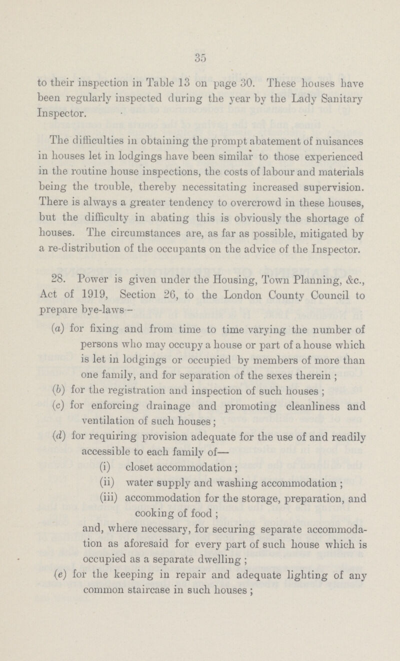 35 to their inspection in Table 13 on page 30. These houses have been regularly inspected during the year by the Lady Sanitary Inspector. The difficulties in obtaining the prompt abatement of nuisances in houses let in lodgings have been similar to those experienced in the routine bouse inspections, the costs of labour and materials being the trouble, thereby necessitating increased supervision. There is always a greater tendency to overcrowd in these houses, but the difficulty in abating this is obviously the shortage of houses. The circumstances are, as far as possible, mitigated by a re-distribution of the occupants on the advice of the Inspector. 28. Power is given under the Housing, Town Planning, &c., Act of 1919, Section 26, to the London County Council to prepare bye-laws— (а) for fixing and from time to time varying the number of persons who may occupy a house or part of a house which is let in lodgings or occupied by members of more than one family, and for separation of the sexes therein ; (b) for the registration and inspection of such houses ; (c) for enforcing drainage and promoting cleanliness and ventilation of such houses; (d) for requiring provision adequate for the use of and readily accessible to each family of— (i) closet accommodation; (ii) water supply and washing accommodation ; (iii) accommodation for the storage, preparation, and cooking of food ; and, where necessary, for securing separate accommoda tion as aforesaid for every part of such house which is occupied as a separate dwelling ; (e) for the keeping in repair and adequate lighting of any common staircase in such houses;