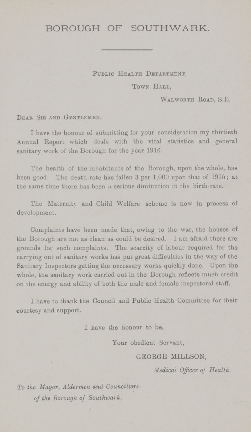 BOROUGH OF SOUTHWARK. Public Health Department, Town Hall, Walworth Road, S.E. Dear Sir and Gentlemen, I have the honour of submitting for your consideration my thirtieth Annual Report which deals with the vital statistics and general sanitary work of the Borough for the year 1916. The health of the inhabitants of the Borough, upon the whole, has been good. The death-rate has fallen 3 per 1,000 upon that of 1915; at the same time there has been a serious diminution in the birth rate. The Maternity and Child Welfare scheme is now in process of development. Complaints have been made that, owing to the war, the houses of the Borough are not as clean as could be desired. I am afraid there are grounds for such complaints. The scarcity of labour required for the carrying out of sanitary works has put great difficulties in the way of the Sanitary Inspectors getting the necessary works quickly done. Upon the whole, the sanitary work carried out in the Borough reflects much credit on the energy and ability of both the male and female inspectoral staff. I have to thank the Council and Public Health Committee for their courtesy and support. I have the honour to be, Your obedient Servant, GEORGE MILLSON, Medical Officer of Health To the Mayor, Aldermen and Councillors, of the Borough of Southwark.