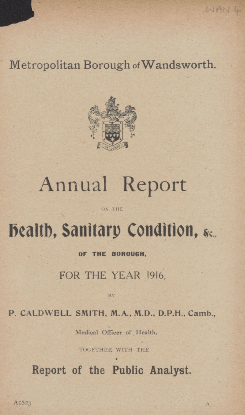 Metropolitan Borough ofWandsworth. Annual Report ON THE health, Sanitary Condition, &c., OF THE BOROUGH, FOR THE YEAR 1916, BY P. CALDWELL SMITH, M.A., M.D., D.P.H.. Camb., Medical Officer of Health, TOGETHER WITH THE Report of the Public Analyst. A1823 A WAN 4