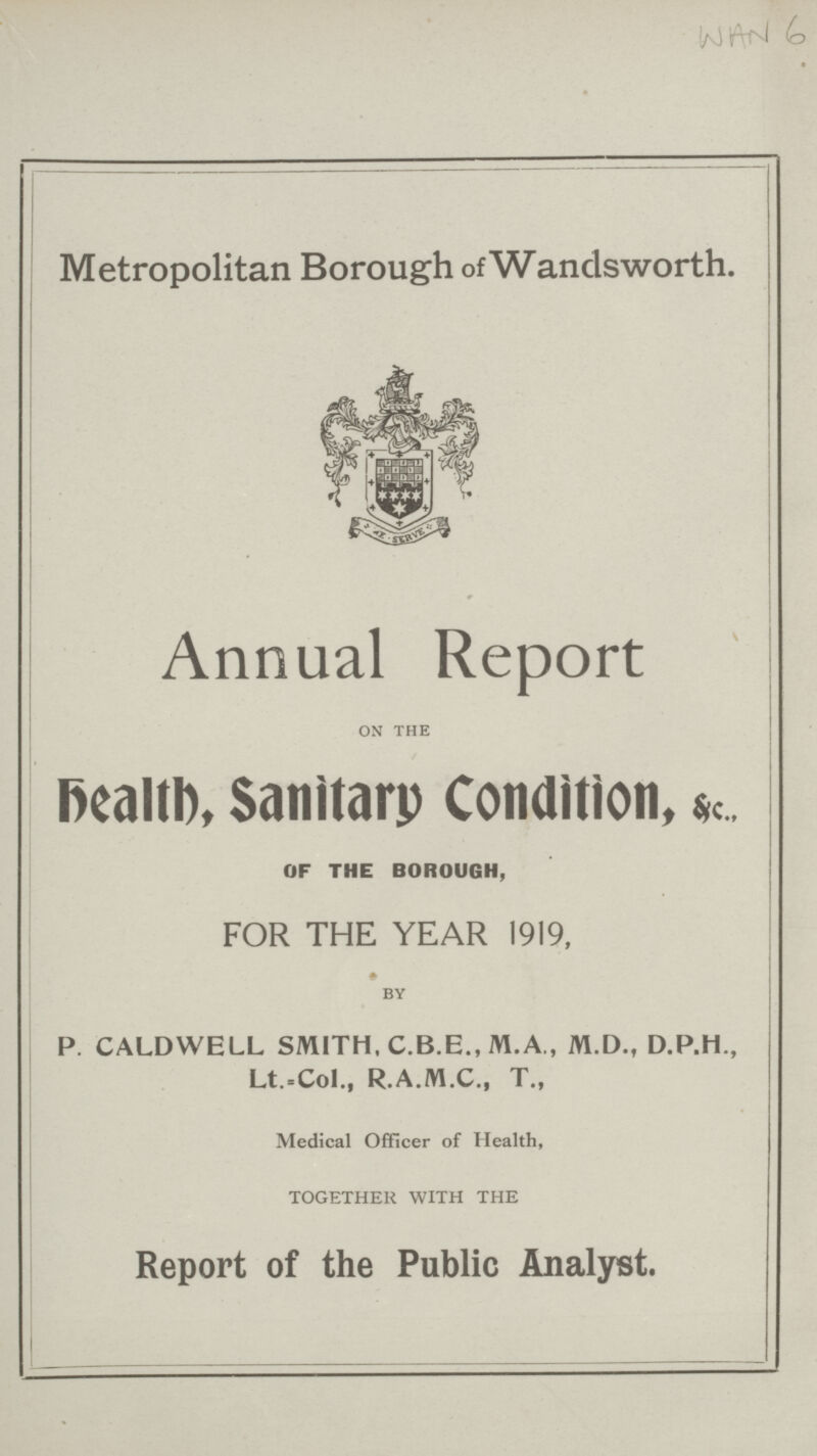 WAN 6 Metropolitan Borough of Wandsworth. Annual Report on the Health, Sanitary Condition, & c., OF THE BOROUGH, FOR THE YEAR 1919, by P. CALDWELL SMITH, C.B.E., M.A., M.D., D.P.H., Lt.-Col., R.A.M.C., T., Medical Officer of Health, TOGETHER WITH THE Report of the Public Analyst.