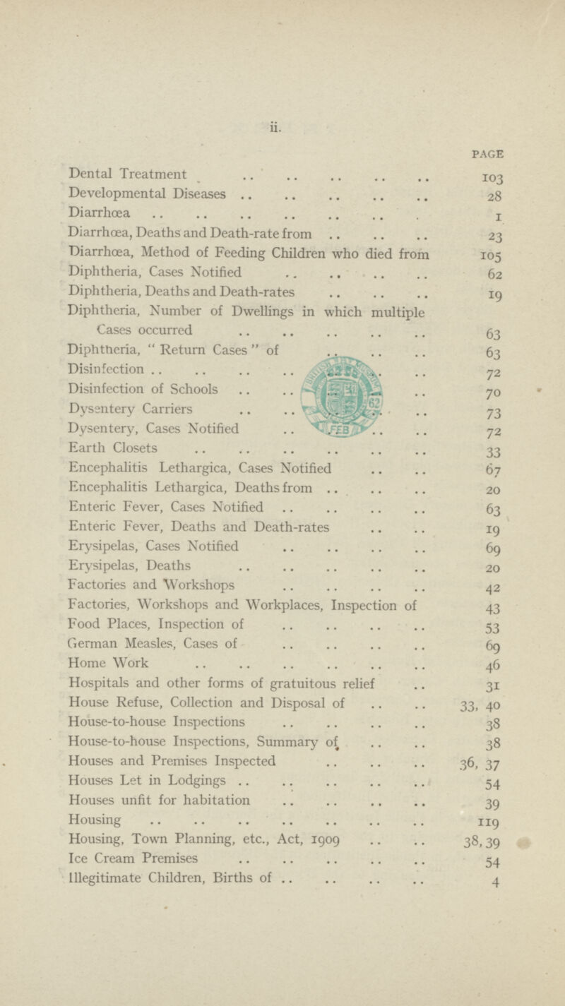 ii. PAGE Dental Treatment 103 Developmental Diseases 28 Diarrhœa 1 Diarrhœa, Deaths and Death-rate from 23 Diarrhoea, Method of Feeding Children who died from 105 Diphtheria, Cases Notified 62 Diphtheria, Deaths and Death-rates 19 Diphtheria, Number of Dwellings in which multiple Cases occurred 63 Diphtheria, Return Casesof,. 63 Disinfection 72 Disinfection of Schools 70 Dysentery Carriers 73 Dysentery, Cases Notified 72 Earth Closets 33 Encephalitis Lethargica, Cases Notified 67 Encephalitis Lethargica, Deaths from 20 Enteric Fever, Cases Notified 63 Enteric Fever, Deaths and Death-rates 19 Erysipelas, Cases Notified 69 Erysipelas, Deaths 20 Factories and Workshops 42 Factories, Workshops and Workplaces, Inspection of 43 Food Places, Inspection of 53 German Measles, Cases of 69 Home Work 46 Hospitals and other forms of gratuitous relief 31 House Refuse, Collection and Disposal of 33, 40 House-to-house Inspections 38 House-to-house Inspections, Summary of 38 Houses and Premises Inspected 36, 37 Houses Let in Lodgings 54 Houses unfit for habitation 39 Housing 119 Housing, Town Planning, etc., Act, 1909 38,39 Ice Cream Premises 54 Illegitimate Children, Births of 4