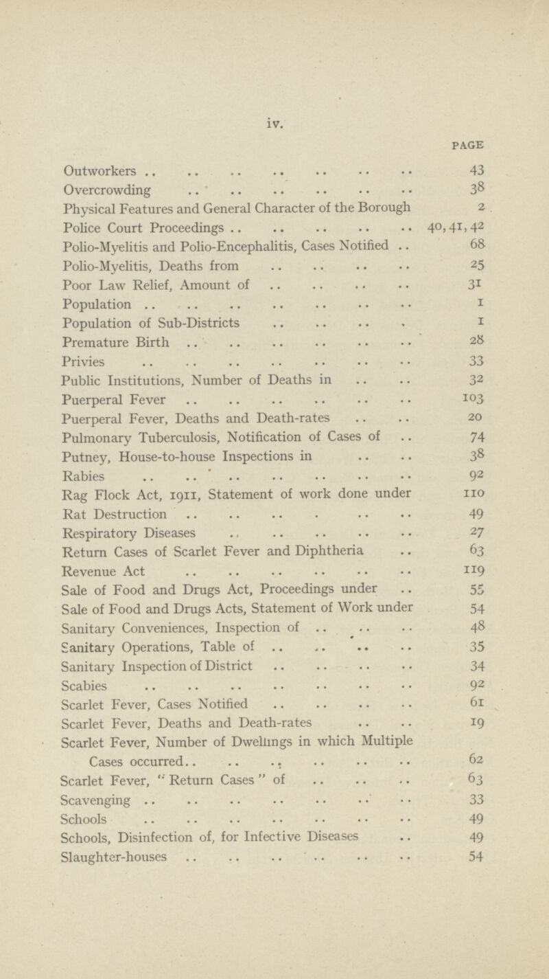 iv. PAGE Outworkers 43 Overcrowding 38 Physical Features and General Character of the Borough 2 Police Court Proceedings 40,41,42 Polio-Myelitis and Polio-Encephalitis, Cases Notified 68 Polio-Myelitis, Deaths from 25 Poor Law Relief, Amount of 31 Population 1 Population of Sub-Districts 1 Premature Birth 28 Privies 33 Public Institutions, Number of Deaths in 32 Puerperal Fever 103 Puerperal Fever, Deaths and Death-rates 20 Pulmonary Tuberculosis, Notification of Cases of 74 Putney, House-to-house Inspections in 38 Rabies 92 Rag Flock Act, 1911, Statement of work done under 110 Rat Destruction 49 Respiratory Diseases 27 Return Cases of Scarlet Fever and Diphtheria 63 Revenue Act 119 Sale of Food and Drugs Act, Proceedings under 55 Sale of Food and Drugs Acts, Statement of Work under 54 Sanitary Conveniences, Inspection of 48 Sanitary Operations, Table of 35 Sanitary Inspection of District 34 Scabies 92 Scarlet Fever, Cases Notified 61 Scarlet Fever, Deaths and Death-rates 19 Scarlet Fever, Number of Dwellings in which Multiple Cases occurred 62 Scarlet Fever, Return Casesof 63 Scavenging 33 Schools 49 Schools, Disinfection of, for Infective Diseases 49 Slaughter-houses 54