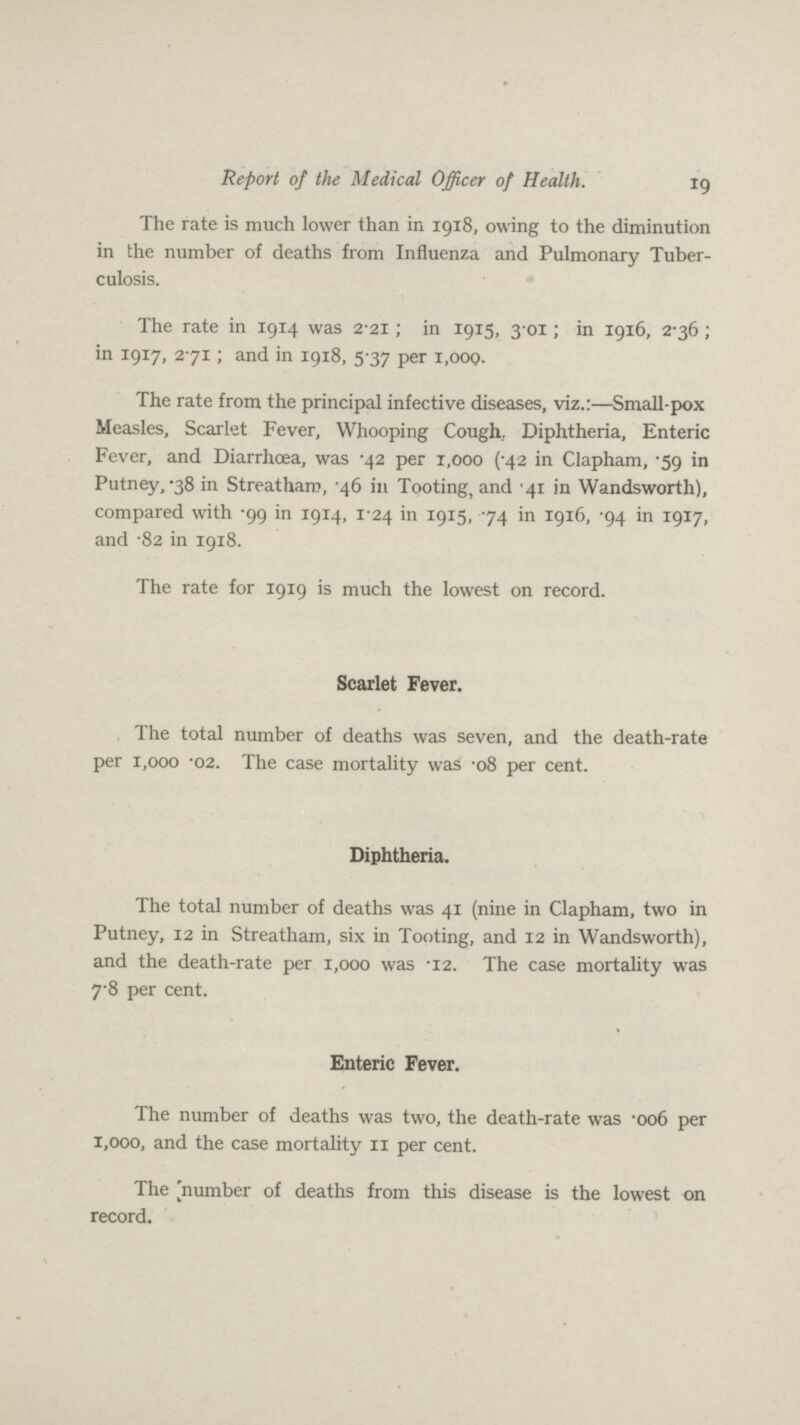 Report of the Medical Officer of Health. 19 The rate is much lower than in 1918, owing to the diminution in the number of deaths from Influenza and Pulmonary Tuber culosis. The rate in 1914 was 2.21; in 1915, 3.01; in 1916, 2.36; in 1917, 271; and in 1918, 5.37 per 1,000. The rate from the principal infective diseases, viz.:—Small-pox Measles, Scarlet Fever, Whooping Cough.. Diphtheria, Enteric Fever, and Diarrhoea, was .42 per 1,000 (.42 in Clapham, .59 in Putney, .38 in Streatham, .46 in Tooting, and .41 in Wandsworth), compared with .99 in 1914, 1.24 in 1915, .74 in 1916, .94 in 1917, and .82 in 1918. The rate for 1919 is much the lowest on record. Scarlet Fever. The total number of deaths was seven, and the death-rate per 1,000 .02. The case mortality was .08 per cent. Diphtheria. The total number of deaths was 41 (nine in Clapham, two in Putney, 12 in Streatham, six in Tooting, and 12 in Wandsworth), and the death-rate per 1,000 was .12. The case mortality was 7.8 per cent. Enteric Fever. The number of deaths was two, the death-rate was .006 per 1,000, and the case mortality 11 per cent. The [number of deaths from this disease is the lowest on record.