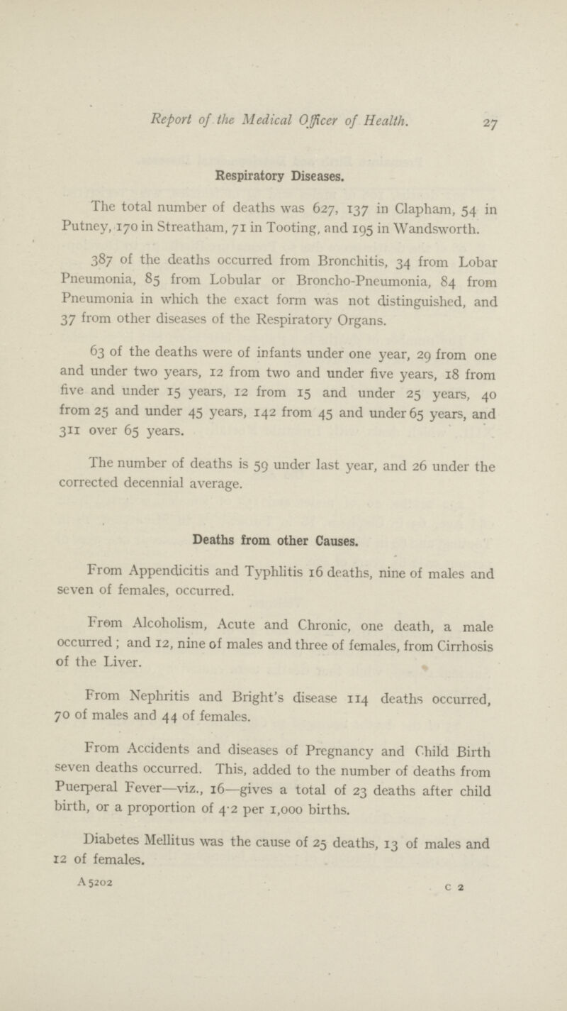 Report of the Medical Officer of Health. 27 Respiratory Diseases. The total number of deaths was 627, 137 in Clapham, 54 in Putney, 170 in Streatham, 71 in Tooting, and 195 in Wandsworth. 387 of the deaths occurred from Bronchitis, 34 from Lobar Pneumonia, 85 from Lobular or Broncho-Pneumonia, 84 from Pneumonia in which the exact form was not distinguished, and 37 from other diseases of the Respiratory Organs. 63 of the deaths were of infants under one year, 29 from one and under two years, 12 from two and under five years, 18 from five and under 15 years, 12 from 15 and under 25 years, 40 from 25 and under 45 years, 142 from 45 and under 65 years, and 311 over 65 years. The number of deaths is 59 under last year, and 26 under the corrected decennial average. Deaths from other Causes. From Appendicitis and Typhlitis 16 deaths, nine of males and seven of females, occurred. From Alcoholism, Acute and Chronic, one death, a male occurred; and 12, nine of males and three of females, from Cirrhosis of the Liver. From Nephritis and Bright's disease 114 deaths occurred, 70 of males and 44 of females. From Accidents and diseases of Pregnancy and Child Birth seven deaths occurred. This, added to the number of deaths from Puerperal Fever—viz., 16—gives a total of 23 deaths after child birth, or a proportion of 4.2 per 1,000 births. Diabetes Mellitus was the cause of 25 deaths, 13 of males and 12 of females. A 5202 c 2