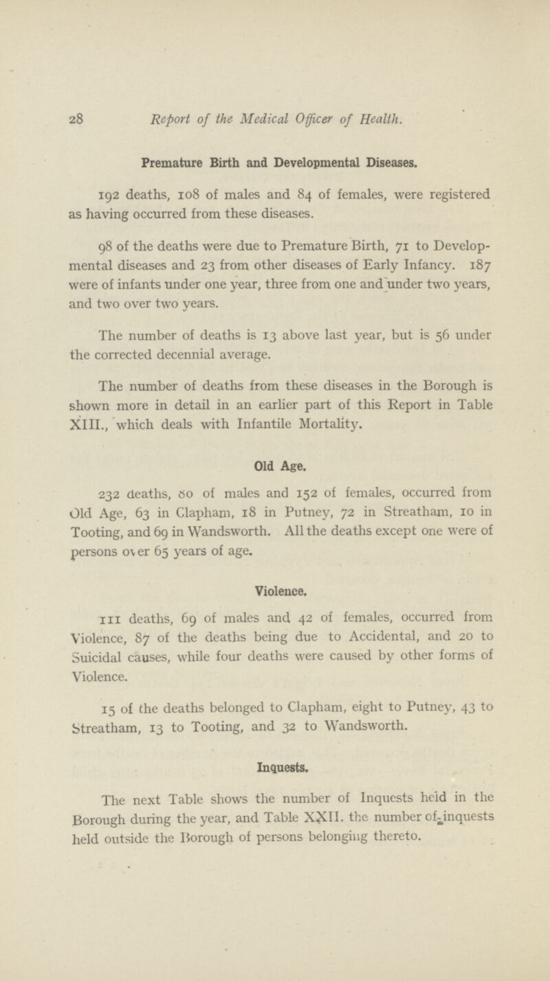 28 Report of the Medical Officer of Health. Premature Birth and Developmental Diseases. 192 deaths, 108 of males and 84 of females, were registered as having occurred from these diseases. 98 of the deaths were due to Premature Birth, 71 to Develop mental diseases and 23 from other diseases of Early Infancy. 187 were of infants under one year, three from one and under two years, and two over two years. The number of deaths is 13 above last year, but is 56 under the corrected decennial average. The number of deaths from these diseases in the Borough is shown more in detail in an earlier part of this Report in Table XIII., which deals with Infantile Mortality. Old Age. 232 deaths, 80 of males and 152 of females, occurred from Old Age, 63 in Clapham, 18 in Putney, 72 in Streatham, 10 in Tooting, and 69 in Wandsworth. All the deaths except one were of persons ov er 65 years of age. Violence. 111 deaths, 69 of males and 42 of females, occurred from Violence, 87 of the deaths being due to Accidental, and 20 to Suicidal causes, while four deaths were caused by other forms of Violence. 15 of the deaths belonged to Clapham, eight to Putney, 43 to Streatham, 13 to Tooting, and 32 to Wandsworth. Inquests. The next Table shows the number of Inquests heid in the Borough during the year, and Table XXII. the number of-inquests held outside the Borough of persons belonging thereto.