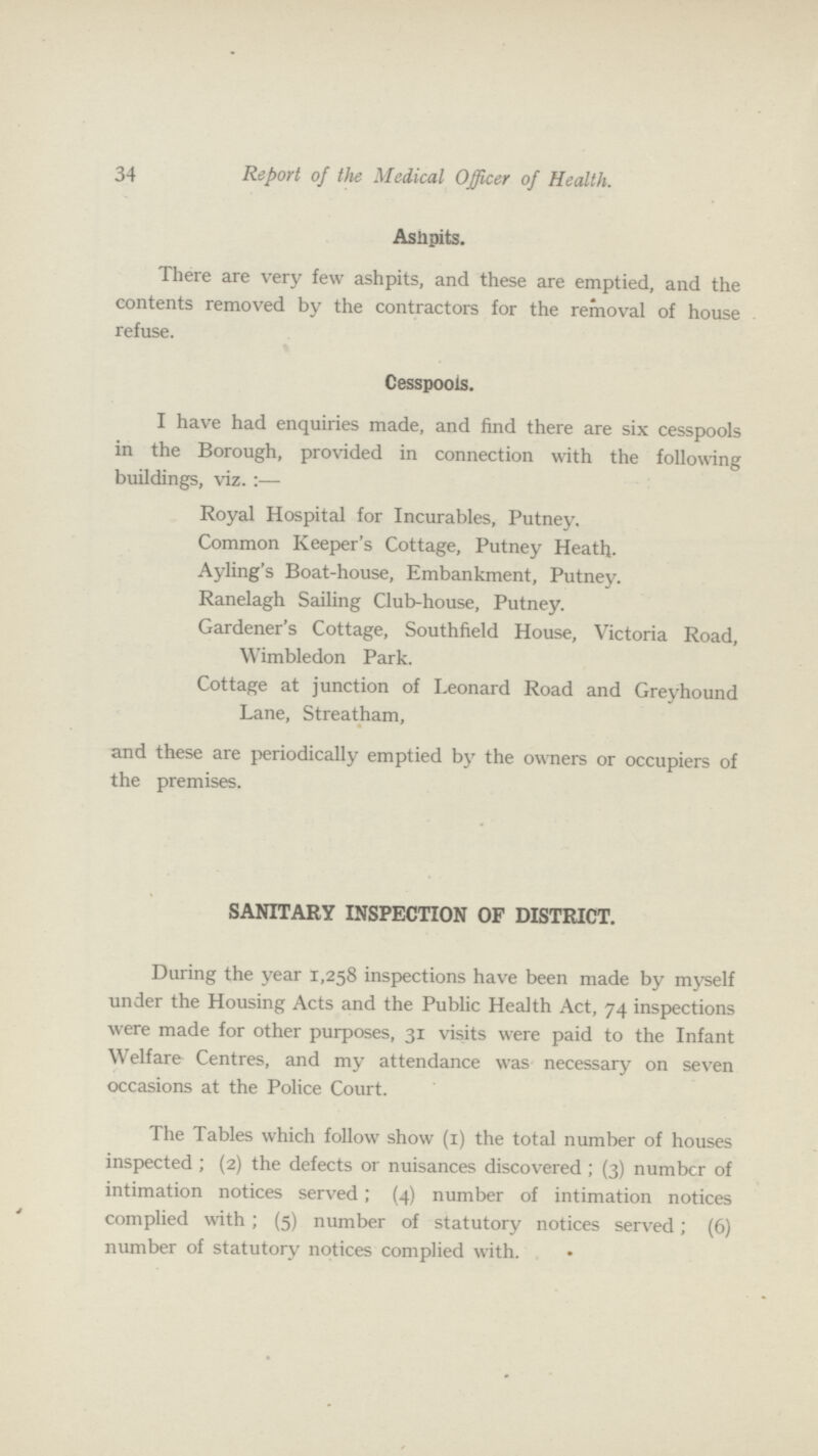 34 Report of the Medical Officer of Health. Ashpits. There are very few ashpits, and these are emptied, and the contents removed by the contractors for the removal of house refuse. Cesspools. I have had enquiries made, and find there are six cesspools in the Borough, provided in connection with the following buildings, viz.:— Royal Hospital for Incurables, Putney. Common Keeper's Cottage, Putney Heath. Ayling's Boat-house, Embankment, Putney. Ranelagh Sailing Club-house, Putney. Gardener's Cottage, Southfield House, Victoria Road, Wimbledon Park. Cottage at junction of Leonard Road and Greyhound Lane, Streatham, and these are periodically emptied by the owners or occupiers of the premises. SANITARY INSPECTION OF DISTRICT. During the year 1,258 inspections have been made by myself under the Housing Acts and the Public Health Act, 74 inspections were made for other purposes, 31 visits were paid to the Infant Welfare Centres, and my attendance was necessary on seven occasions at the Police Court. The Tables which follow show (1) the total number of houses inspected ; (2) the defects or nuisances discovered ; (3) number of intimation notices served; (4) number of intimation notices complied with; (5) number of statutory notices served; (6) number of statutory notices complied with.