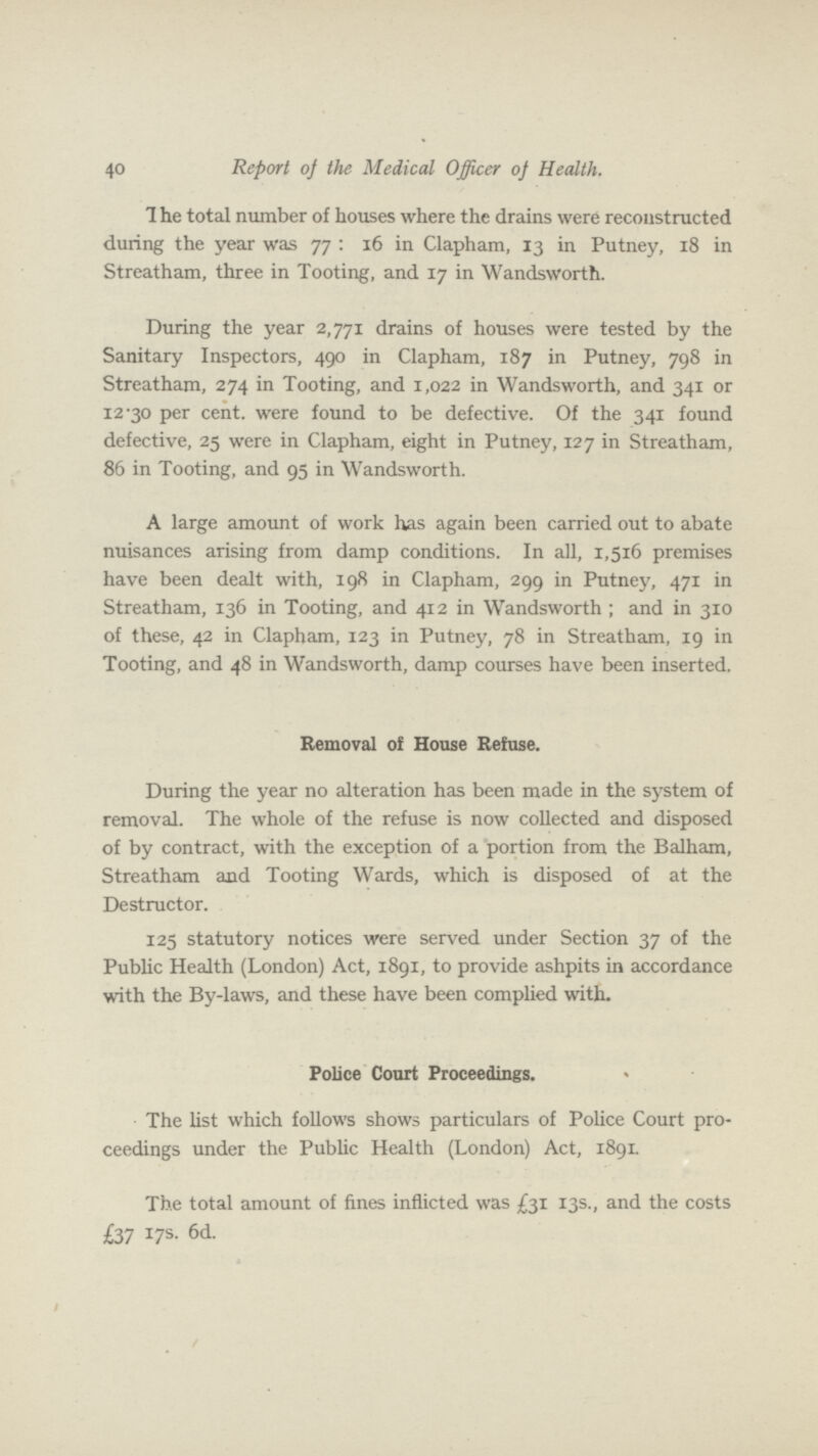 40 Report of the Medical Officer oj Health. 1 he total number of houses where the drains were reconstructed during the year was 77 : 16 in Clapham, 13 in Putney, 18 in Streatham, three in Tooting, and 17 in Wandsworth. During the year 2,771 drains of houses were tested by the Sanitary Inspectors, 490 in Clapham, 187 in Putney, 798 in Streatham, 274 in Tooting, and 1,022 in Wandsworth, and 341 or 12.30 per cent. were found to be defective. Of the 341 found defective, 25 were in Clapham, eight in Putney, 127 in Streatham, 86 in Tooting, and 95 in Wandsworth. A large amount of work has again been carried out to abate nuisances arising from damp conditions. In all, 1,516 premises have been dealt with, 198 in Clapham, 299 in Putney, 471 in Streatham, 136 in Tooting, and 412 in Wandsworth; and in 310 of these, 42 in Clapham, 123 in Putney, 78 in Streatham, 19 in Tooting, and 48 in Wandsworth, damp courses have been inserted. Removal of House Refuse. During the year no alteration has been made in the system of removal. The whole of the refuse is now collected and disposed of by contract, with the exception of a portion from the Balham, Streatham and Tooting Wards, which is disposed of at the Destructor. 125 statutory notices were served under Section 37 of the Public Health (London) Act, 1891, to provide ashpits in accordance with the By-laws, and these have been complied with. Police Court Proceedings. The list which follows shows particulars of Police Court pro ceedings under the Public Health (London) Act, 1891. The total amount of fines inflicted was £31 13s., and the costs £37 17s. 6d.