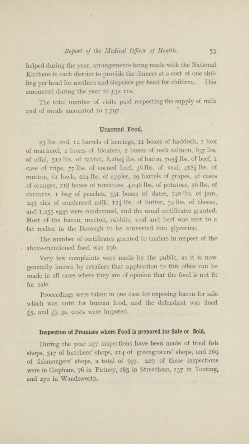 Report of the Medical Officer of Health. 53 helped during the year, arrangements being made with the National Kitchens in each district to provide the dinners at a cost of one shil ling per head for mothers and sixpence per head for children. This amounted during the year to £32 11s. The total number of visits paid respecting the supply of milk and of meals amounted to 1,797. Unsound Food. 23 lbs. cod, 12 barrels of herrings, 11 boxes of haddock, 1 box of mackerel, 2 boxes of bloaters, 2 boxes of rock salmon, 637 lbs. of offal, 512 lbs. of rabbit, 8,2621/4 lbs. of bacon, 7053/4 lbs. of beef, 1 case of tripe, 77 lbs. of corned beef, 36 lbs. of veal, 4181/2 lbs. of mutton, 61 fowls, 224 lbs. of apples, 29 barrels of grapes, 46 cases of oranges, 118 boxes of tomatoes, 4,048 lbs. of potatoes, 56 lbs. of currants, 1 bag of peaches, 331 boxes of dates, 140 lbs. of jam, 243 tins of condensed milk, 121/2 lbs. of butter, 34 lbs. of cheese, and 1,255 eggs were condemned, and the usual certificates granted. Most of the bacon, mutton, rabbits, veal and beef was sent to a fat melter in the Borough to be converted into glycerine. The number of certificates granted to traders in respect of the above-mentioned food was 196. Very few complaints were made by the public, as it is now generally known by retailers that application to this office can be made in all cases where they are of opinion that the food is not fit for sale. Proceedings were taken in one case for exposing bacon for sale which was unfit for human food, and the defendant was fined £5, and £3 3s. costs were imposed. Inspection of Premises where Food is prepared for Sale or Sold. During the year 197 inspections have been made of fried fish shops, 317 of butchers' shops, 214 of greengrocers' shops, and 269 of fishmongers' shops, a total of 997. 229 of these inspections were in Clapham, 76 in Putney, 285 in Streatham, 137 in Tooting, and 270 in Wandsworth.