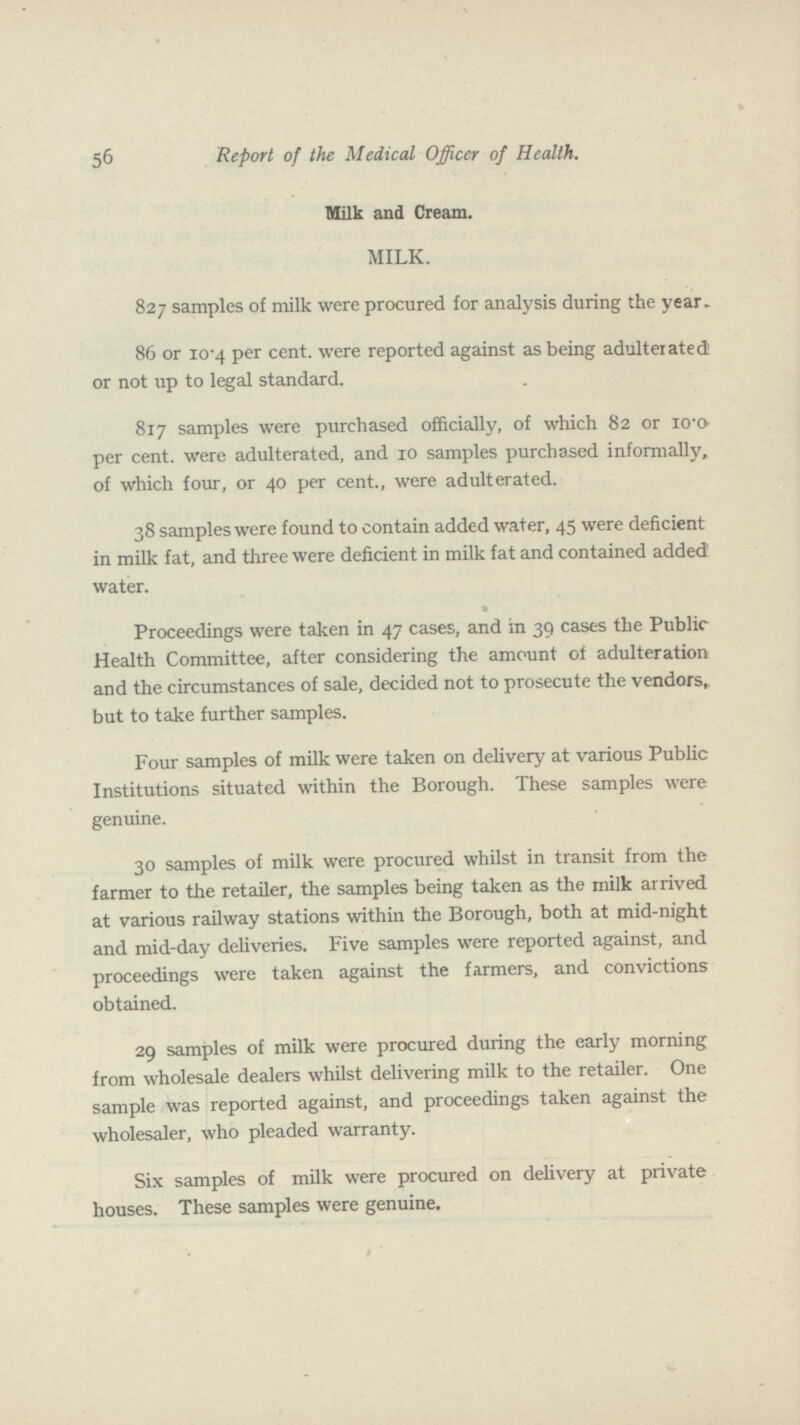 56 Report of the Medical Officer of Health. Milk and Cream. MILK. 827 samples of milk were procured for analysis during the year. 86 or 10.4 per cent. were reported against as being adulterated or not up to legal standard. 817 samples were purchased officially, of which 82 or 10.0 per cent. were adulterated, and 10 samples purchased informally, of which four, or 40 per cent., were adulterated. 38 samples were found to contain added water, 45 were deficient in milk fat, and three were deficient in milk fat and contained added water. Proceedings were taken in 47 cases, and in 39 cases the Public Health Committee, after considering the amount of adulteration and the circumstances of sale, decided not to prosecute the vendors, but to take further samples. Four samples of milk were taken on delivery at various Public Institutions situated within the Borough. These samples were genuine. 30 samples of milk were procured whilst in transit from the farmer to the retailer, the samples being taken as the milk arrived at various railway stations within the Borough, both at mid-night and mid-day deliveries. Five samples were reported against, and proceedings were taken against the farmers, and convictions obtained. 29 samples of milk were procured during the early morning from wholesale dealers whilst delivering milk to the retailer. One sample was reported against, and proceedings taken against the wholesaler, who pleaded warranty. Six samples of milk were procured on delivery at private houses. These samples were genuine.