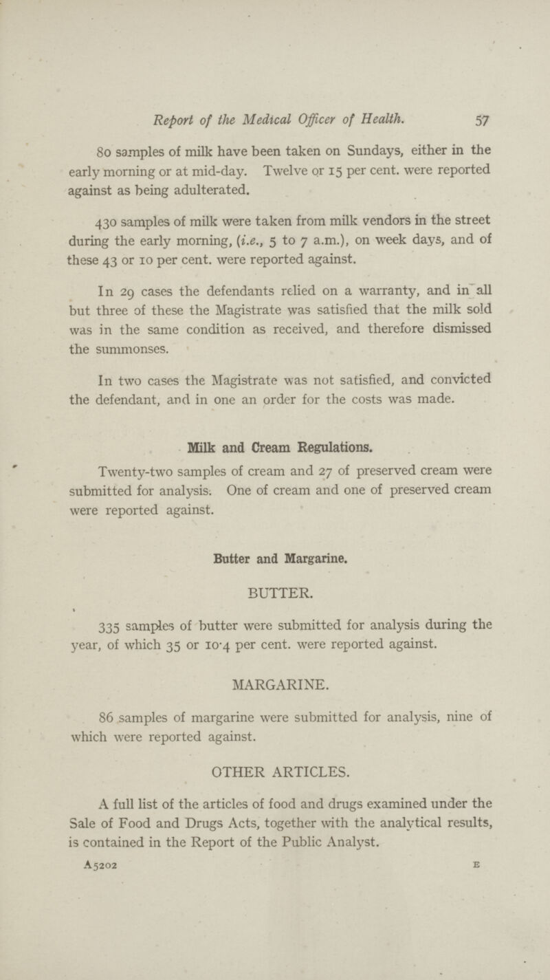 57 Report of the Medical Officer of Health. 80 samples of milk have been taken on Sundays, either in the early morning or at mid-day. Twelve or 15 per cent, were reported against as being adulterated. 430 samples of milk were taken from milk vendors in the street during the early morning, (i.e, 5 to 7 a.m.), on week days, and of these 43 or 10 per cent, were reported against. In 29 cases the defendants relied on a warranty, and in all but three of these the Magistrate was satisfied that the milk sold was in the same condition as received, and therefore dismissed the summonses. In two cases the Magistrate was not satisfied, and convicted the defendant, and in one an order for the costs was made. Milk and Cream Regulations. Twenty-two samples of cream and 27 of preserved cream were submitted for analysis. One of cream and one of preserved cream were reported against. Butter and Margarine. BUTTER. 335 samples of butter were submitted for analysis during the year, of which 35 or 10.4 per cent. were reported against. MARGARINE. 86 samples of margarine were submitted for analysis, nine of which were reported against. OTHER ARTICLES. A full list of the articles of food and drugs examined under the Sale of Food and Drugs Acts, together with the analytical results, is contained in the Report of the Public Analyst. A5202 E