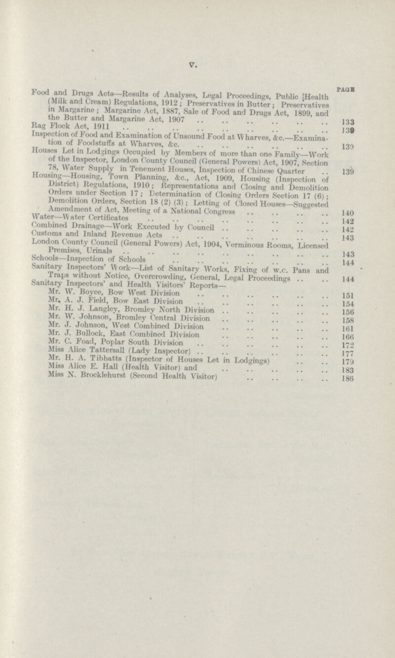 V. page Food and Drugs Acta—Results of Analyses, Legal Proceedings, Public Health (Milk and Cream) Regulations, 1912; Preservatives in Butter; Preservatives in Margarine; Margarine Act, 1887, Sale of Food and Drugs Act, 1899, and the Butter and Margarine Act, 1907 133 Rag Flock Act, 1911 139 Inspection of Food and Examination of Unsound Food at Wharves, &c.—Examina tion of Foodstuffs at Wharves, &c. 139 Houses Let in Lodgings Occupied by Members of more than one Family—Work of the Inspector, London County Council (General Powers) Act, 1907, Section 78, Water Supply in Tenement Houses, Inspection of Chinese Quarter 139 Housing—Housing, Town Planning, &c., Act, 1909, Housing (Inspection of District) Regulations, 1910; Representations and Closing and Demolition Orders under Section 17; Determination of Closing Orders Section 17 (6); Demolition Orders, Section 18 (2) (3); Letting of Closed Houses—Suggested Amendment of Act, Meeting of a National Congress 140 Water—Water Certificates 142 Combined Drainage—Work Executed by Council 142 Customs and Inland Revenue Acts 143 London County Council (General Powers) Act, 1904, Verminous Rooms, Licensed Premises, Urinals 143 Schools—Inspection of Schools 144 Sanitary Inspectors' Work—List of Sanitary Works, Fixing of w.c. Pans and Traps without Notice, Overcrowding, General, Legal Proceedings 144 Sanitary Inspectors' and Health Visitors' Reports— Mr. W. Boyce, Bow West Division 151 Mr. A. J. Field, Bow East Division 154 Mr. H. J. Langley, Bromley North Division 156 Mr. W. Johnson, Bromley Central Division 158 Mr. J. Johnson, West Combined Division 161 Mr. J. Bullock, East Combined Division 166 Mr. C. Foad, Poplar South Division 172 Miss Alice Tattersall (Lady Inspector) 177 Mr. H. A. Tibbatts (Inspector of Houses Let in Lodgings) 179 Miss Alice E. Hall (Health Visitor) and 183 Miss N. Brocklehurst (Second Health Visitor) 186