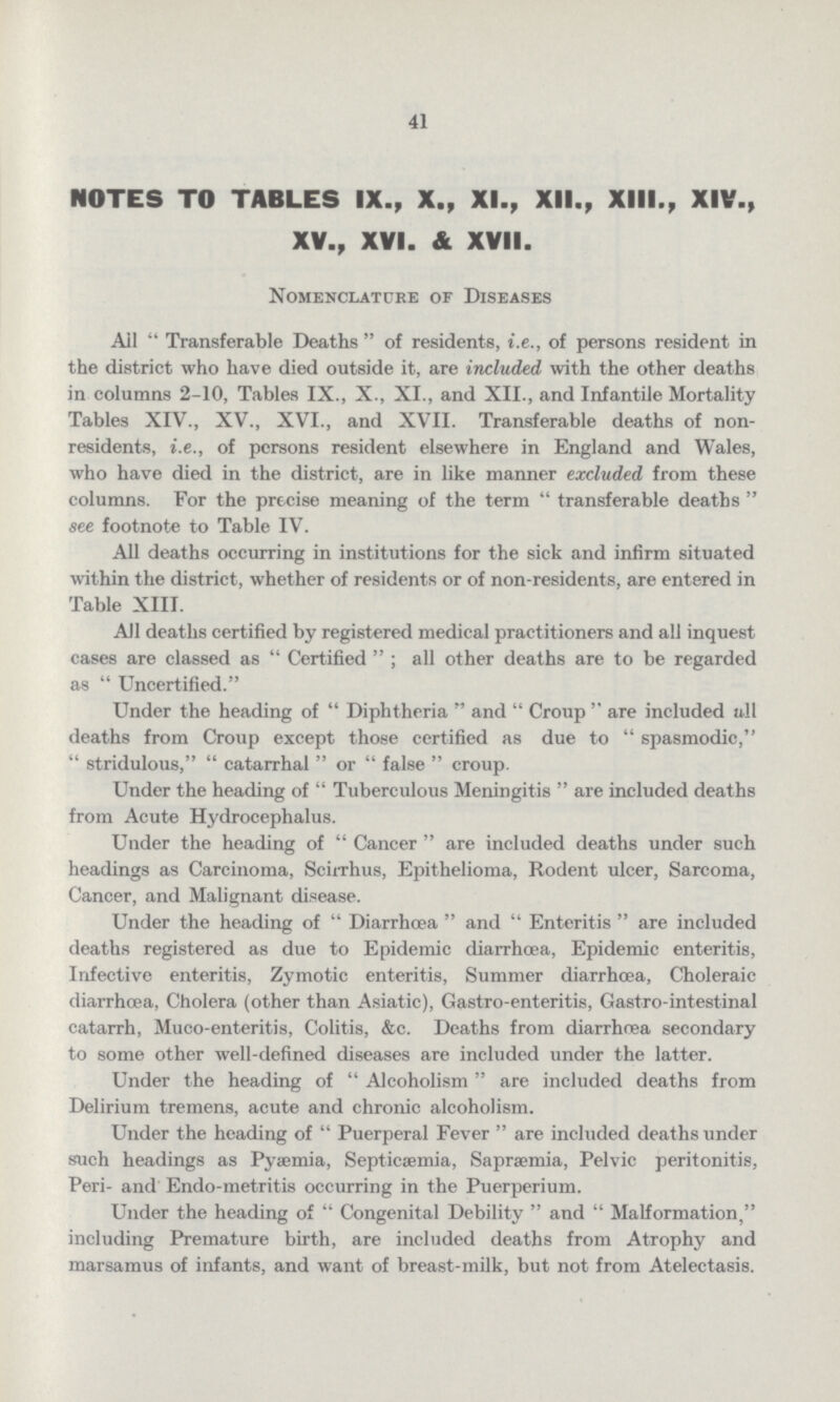 41 NOTES TO TABLES IX., X., XI., XII., XIII., XIV., XV., XVI. & XVII. Nomenclature of Diseases Ail Transferable Deaths of residents, i.e., of persons resident in the district who have died outside it, are included with the other deaths in columns 2-10, Tables IX., X., XI., and XII., and Infantile Mortality Tables XIV., XV., XVI., and XVII. Transferable deaths of non residents, i.e., of persons resident elsewhere in England and Wales, who have died in the district, are in like manner excluded from these columns. For the precise meaning of the term transferable deaths see footnote to Table IV. All deaths occurring in institutions for the sick and infirm situated within the district, whether of residents or of non-residents, are entered in Table XIII. All deaths certified by registered medical practitioners and all inquest cases are classed as Certified ; all other deaths are to be regarded as  Uncertified. Under the heading of Diphtheria and Croup are included all deaths from Croup except those certified as due to spasmodic,  stridulous,  catarrhal  or  false croup. Under the heading of Tuberculous Meningitis are included deaths from Acute Hydrocephalus. Under the heading of Cancer are included deaths under such headings as Carcinoma, Scirrhus, Epithelioma, Rodent ulcer, Sarcoma, Cancer, and Malignant disease. Under the heading of Diarrhœa and Enteritis are included deaths registered as due to Epidemic diarrhœa, Epidemic enteritis, Infective enteritis, Zymotic enteritis, Summer diarrhœa, Choleraic diarrhoea, Cholera (other than Asiatic), Gastro-enteritis, Gastro-intestinal catarrh, Muco-enteritis, Colitis, &c. Deaths from diarrhœa secondary to some other well-defined diseases are included under the latter. Under the heading of Alcoholism are included deaths from Delirium tremens, acute and chronic alcoholism. Under the heading of Puerperal Fever are included deaths under such headings as Pyaemia, Septicaemia, Sapræmia, Pelvic peritonitis, Peri- and Endo-metritis occurring in the Puerperium. Under the heading of Congenital Debility and Malformation, including Premature birth, are included deaths from Atrophy and marsamus of infants, and want of breast-milk, but not from Atelectasis.