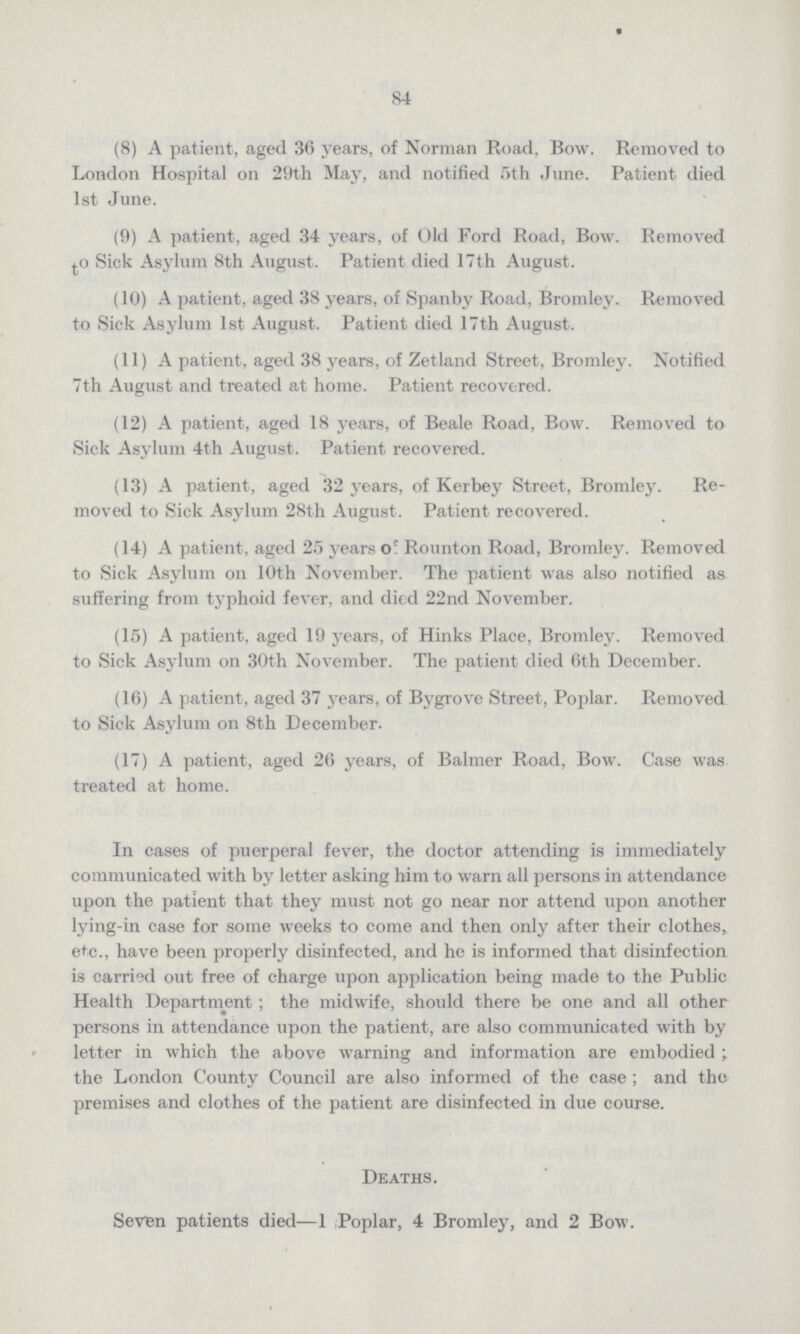 84 (8) A patient, aged 36 years, of Norman Road, Bow. Removed to London Hospital on 29th May, and notified 5th June. Patient died 1st June. (9) A patient, aged 34 years, of Old Ford Road, Bow. Removed to Sick Asylum 8th August. Patient died 17th August. (10) A patient, aged 38 years, of Spanby Road, Bromley. Removed to Sick Asylum 1st August. Patient died 17th August. (11) A patient, aged 38 years, of Zetland Street, Bromley. Notified 7th August and treated at home. Patient recovered. (12) A patient, aged 18 years, of Beale Road, Bow. Removed to Sick Asylum 4th August. Patient recovered. (13) A patient, aged 32 years, of Kerbey Street, Bromley. Re moved to Sick Asylum 28th August. Patient recovered. (14) A patient, aged 25 years of Rounton Road, Bromley. Removed to Sick Asylum on 10th November. The patient was also notified as suffering from typhoid fever, and died 22nd November. (15) A patient, aged 19 years, of Hinks Place, Bromley. Removed to Sick Asylum on 30th November. The patient died 6th December. (16) A patient, aged 37 years, of Bygrove Street, Poplar. Removed to Sick Asylum on 8th December. (17) A patient, aged 26 years, of Balmer Road, Bow. Case was treated at home. In cases of puerperal fever, the doctor attending is immediately communicated with by letter asking him to warn all persons in attendance upon the patient that they must not go near nor attend upon another lying-in case for some weeks to come and then only after their clothes, etc., have been properly disinfected, and he is informed that disinfection is carried out free of charge upon application being made to the Public Health Department; the midwife, should there be one and all other persons in attendance upon the patient, are also communicated with by letter in which the above warning and information are embodied; the London County Council are also informed of the case; and the premises and clothes of the patient are disinfected in due course. Deaths. Seven patients died—1 Poplar, 4 Bromley, and 2 Bow.