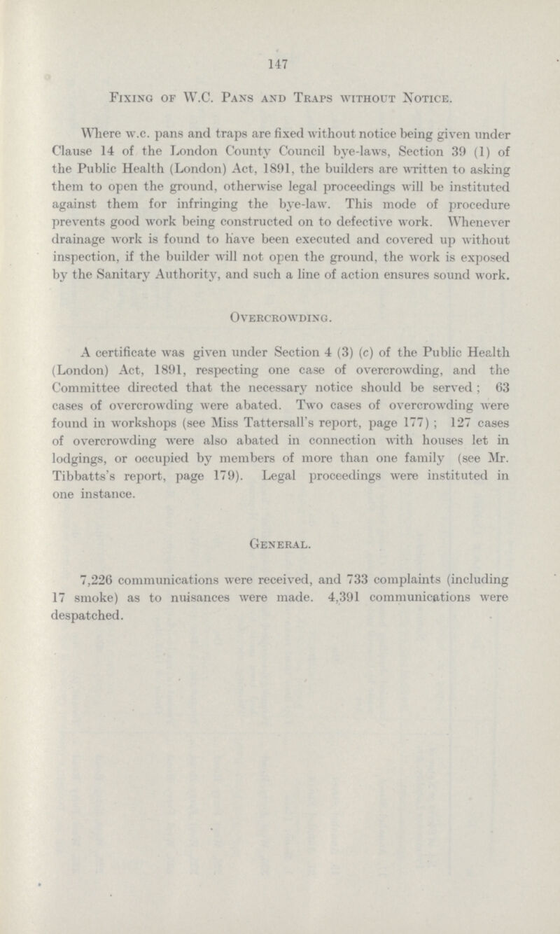 147 Fixing or W.C. Pans and Traps without Notice. Where w.c. pans and traps are fixed without notice being given under Clause 14 of the London County Council bye-laws, Section 39 (1) of the Public Health (London) Act, 1891, the builders are written to asking them to open the ground, otherwise legal proceedings will be instituted against them for infringing the bye-law. This mode of procedure prevents good work being constructed on to defective work. Whenever drainage work is found to have been executed and covered up without inspection, if the builder will not open the ground, the work is exposed by the Sanitary Authority, and such a line of action ensures sound work. Overcrowding. A certificate was given under Section 4 (3) (c) of the Public Health (London) Act, 1891, respecting one case of overcrowding, and the Committee directed that the necessary notice should be served ; 63 cases of overcrowding were abated. Two cases of overcrowding were found in workshops (see Miss Tattersall's report, page 177); 127 cases of overcrowding were also abated in connection with houses let in lodgings, or occupied by members of more than one family (see Mr. Tibbatts's report, page 179). Legal proceedings were instituted in one instance. General. 7,226 communications were received, and 733 complaints (including 17 smoke) as to nuisances were made. 4,391 communications were despatched.