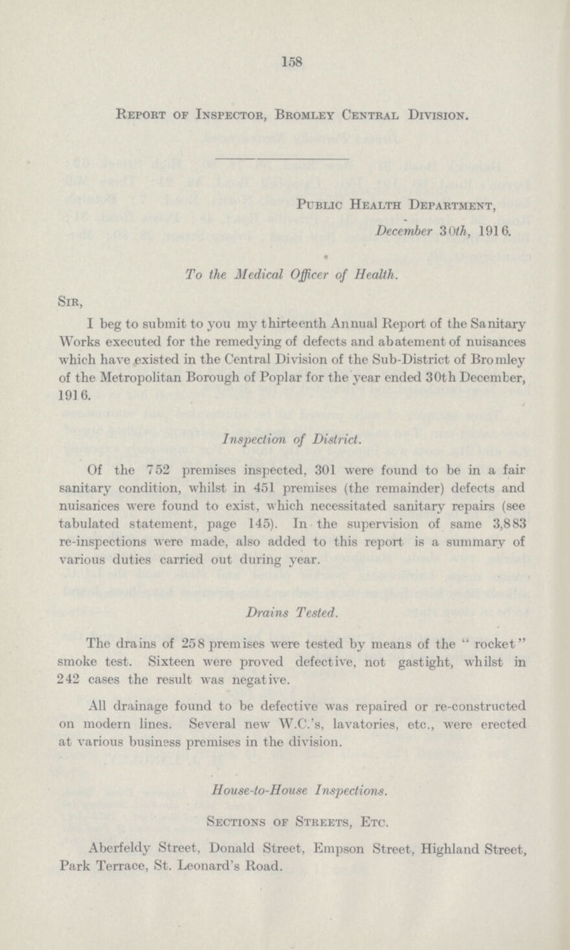 158 Report of Inspector, Bromley Central Division. Public Health Department, December 3Oth, 1916. To the Medical Officer of Health. Sir, I beg to submit to you my thirteenth Annual Report of the Sanitary Works executed for the remedying of defects and abatement of nuisances which have existed in the Central Division of the Sub-District of Bromley of the Metropolitan Borough of Poplar for the year ended 30th December, 191 6. Inspection of District. Of the 752 premises inspected, 301 were found to be in a fair sanitary condition, whilst in 451 premises (the remainder) defects and nuisances were found to exist, which necessitated sanitary repairs (see tabulated statement, page 145). In the supervision of same 3,883 re-inspections were made, also added to this report is a summary of various duties carried out during year. Drains Tested. The drains of 258 premises were tested by means of the rocket smoke test. Sixteen were proved defective, not gastight, whilst in 242 cases the result was negative. All drainage found to be defective was repaired or re-constructed on modern lines. Several new W.C.'s, lavatories, etc., were erected at various business premises in the division. House-to-House Inspections. Sections of Streets, Etc. Aberfeldy Street, Donald Street, Empson Street, Highland Street, Park Terrace, St. Leonard's Road.