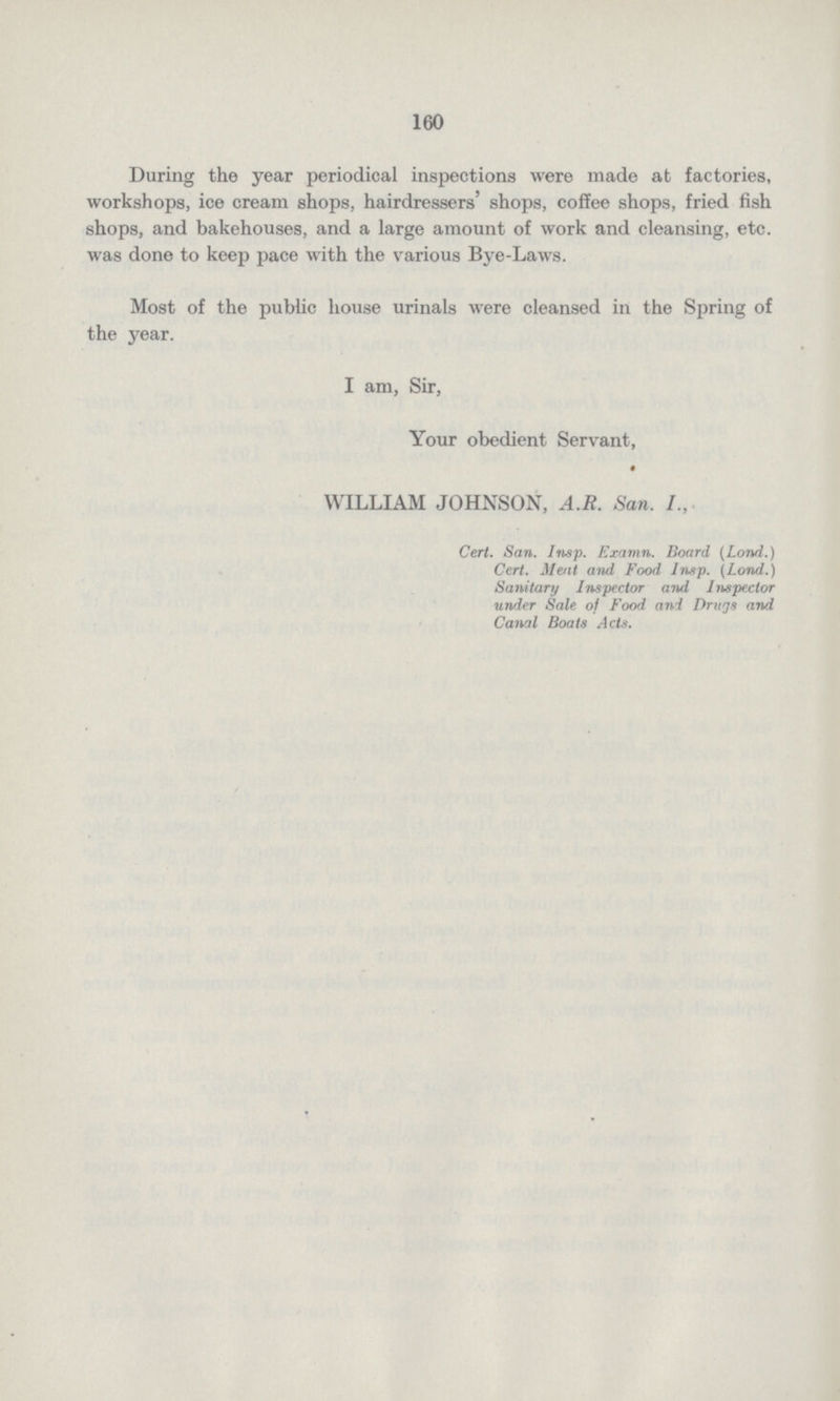 160 During the year periodical inspections were made at factories, workshops, ice cream shops, hairdressers' shops, coffee shops, fried fish shops, and bakehouses, and a large amount of work and cleansing, etc. was done to keep pace with the various Bye-Laws. Most of the public house urinals were cleansed in the Spring of the year. I am, Sir, Your obedient Servant, WILLIAM JOHNSON, A.R. San.I., Cert. San. Insp. Examn. Board (Lond.) Cert. Meat and Food Insp. {Lond.) Sanitary Inspector and Inspector under Sale of Food and Drugs and Canal Boats Acts.