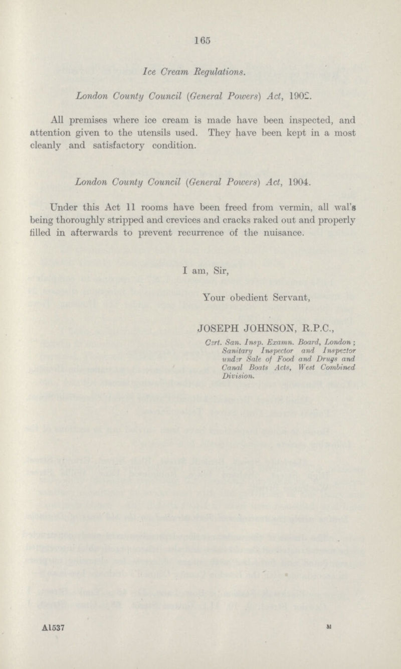 165 Ice Cream Regulations. London County Council (General Powers) Act, 1902. All premises where ice cream is made have been inspected, and attention given to the utensils used. They have been kept in a most cleanly and satisfactory condition. London County Council (General Powers) Act, 1904. Under this Act 11 rooms have been freed from vermin, all wal's being thoroughly stripped and crevices and cracks raked out and properly filled in afterwards to prevent recurrence of the nuisance. I am, Sir, Your obedient Servant, JOSEPH JOHNSON, R.P.C., Cert. San. Insp. Examn. Board, London; Sanitary Inspector and Inspector undzr Sale of Food and Drugs and Canal Boats Acts, West Combined Division.