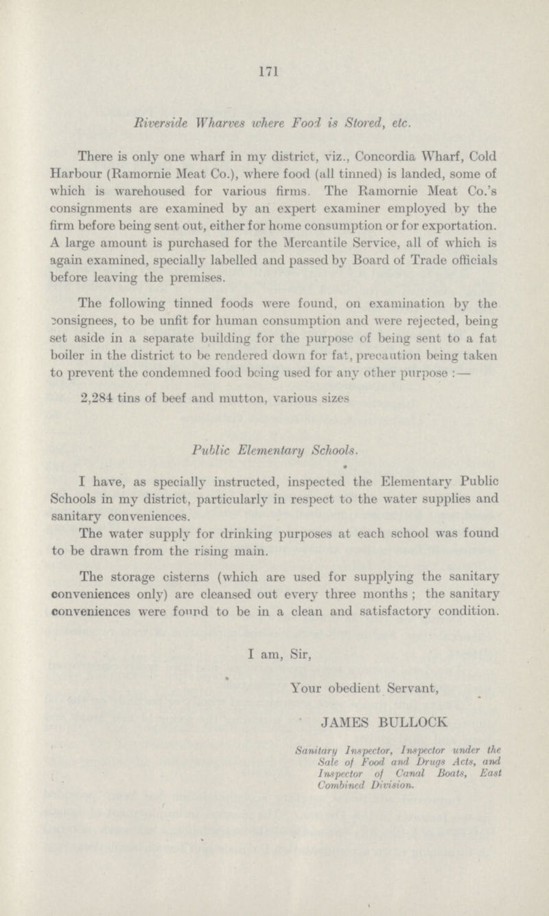 171 Riverside Wharves where Food is Stored, etc. There is only one wharf in my district, viz., Concordia Wharf, Cold Harbour (Ramornie Meat Co.), where food (all tinned) is landed, some of which is warehoused for various firms. The Ramornie Meat Co.'s consignments are examined by an expert examiner employed by the firm before being sent out, either for home consumption or for exportation. A large amount is purchased for the Mercantile Service, all of which is again examined, specially labelled and passed by Board of Trade officials before leaving the premises. The following tinned foods were found, on examination by the consignees, to be unfit for human consumption and were rejected, being set aside in a separate building for the purpose of being sent to a fat boiler in the district to be rendered down for fat, precaution being taken to prevent the condemned food being used for any other purpose:-— 2,284 tins of beef and mutton, various sizes Public Elementary Schools. I have, as specially instructed, inspected the Elementary Public Schools in my district, particularly in respect to the water supplies and sanitary conveniences. The water supply for drinking purposes at each school was found to be drawn from the rising main. The storage cisterns (which are used for supplying the sanitary conveniences only) are cleansed out every three months; the sanitary conveniences were found to be in a clean and satisfactory condition. I am, Sir, Your obedient Servant, JAMES BULLOCK Sanitary Inspector, Inspector under the Sale of Food and Drugs Acts, and Inspector of Canal Boats, East Combined Division.