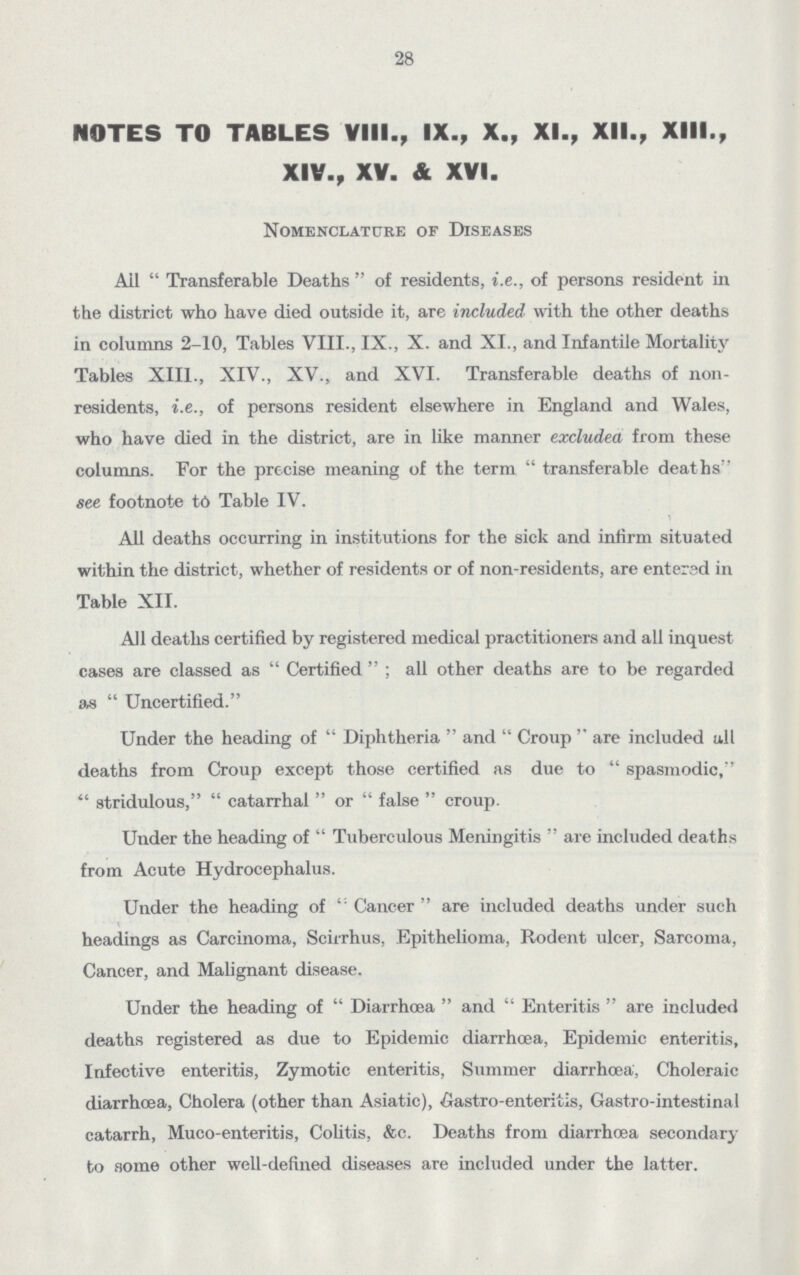 28 NOTES TO TABLES VIII., IX., X., XI., XII., XIII., XIV., XV. & XVI. Nomenclature of Diseases Ail Transferable Deaths of residents, i.e., of persons resident in the district who have died outside it, are included with the other deaths in columns 2-10, Tables VIII., IX., X. and XI., and Infantile Mortality Tables XIII., XIV., XV., and XVI. Transferable deaths of non residents, i.e., of persons resident elsewhere in England and Wales, who have died in the district, are in like manner excluded from these columns. For the precise meaning of the term transferable deaths see footnote to Table IV. All deaths occurring in institutions for the sick and infirm situated within the district, whether of residents or of non-residents, are entersd in Table XII. All deaths certified by registered medical practitioners and all inquest cases are classed as Certified; all other deaths are to be regarded as Uncertified Under the heading of Diphtheria and Croup are included nil deaths from Croup except those certified as due to spasmodic, stridulous, catarrhal or false croup. Under the heading of Tuberculous Meningitis are included deaths from Acute Hydrocephalus. Under the heading of Cancer are included deaths under such \ headings as Carcinoma, Scirrhus, Epithelioma, Rodent ulcer, Sarcoma, Cancer, and Malignant disease. Under the heading of Diarrhoea and Enteritis are included deaths registered as due to Epidemic diarrhoea, Epidemic enteritis, Infective enteritis, Zymotic enteritis, Summer diarrhoea, Choleraic diarrhoea, Cholera (other than Asiatic), Castro-enteritis, Gastro-intestinal catarrh, Muco-enteritis, Colitis, &c. Deaths from diarrhoea secondary to some other well-defined diseases are included under the latter.