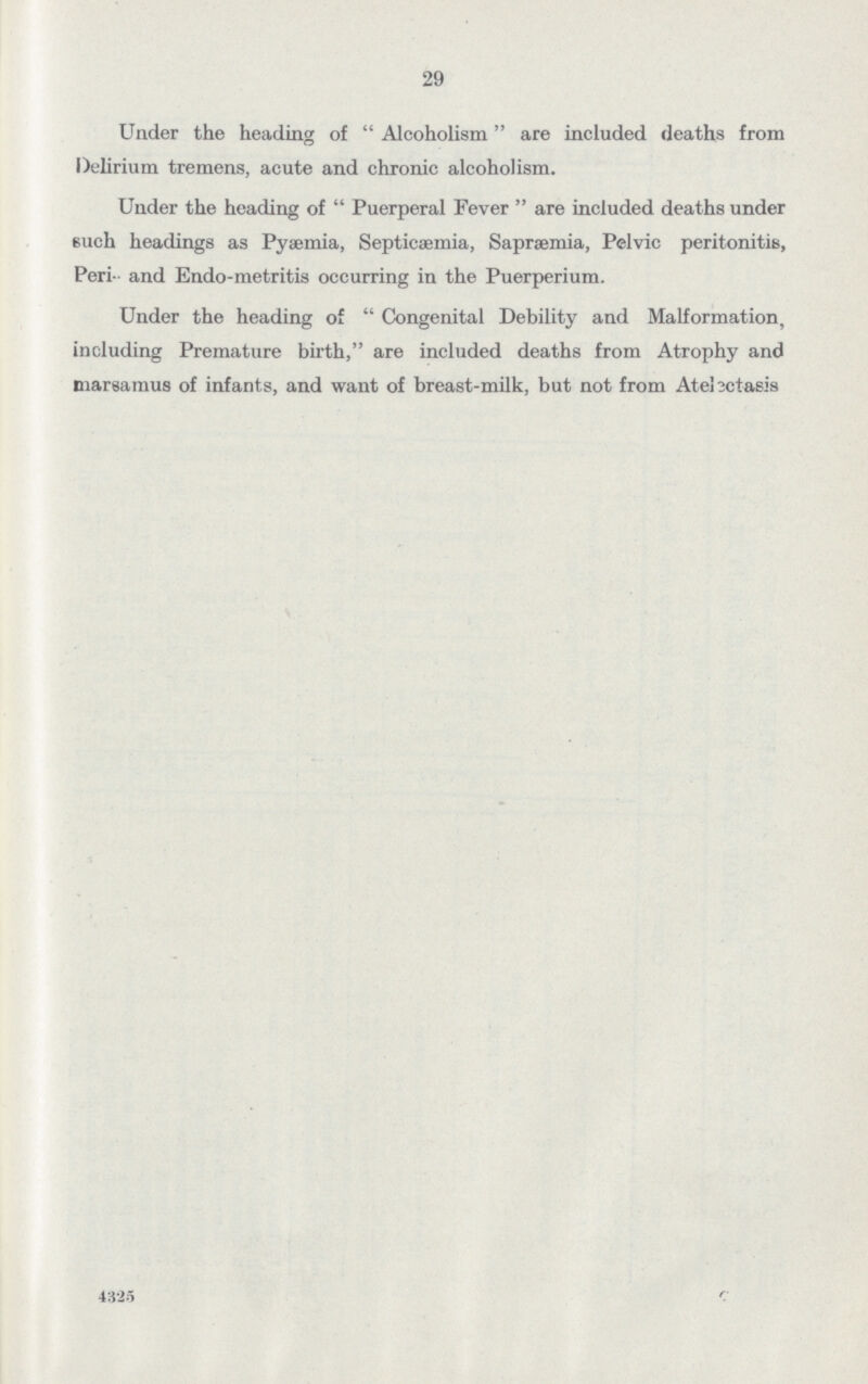 29 Under the heading of Alcoholism are included deaths from Delirium tremens, acute and chronic alcoholism. Under the heading of Puerperal Fever are included deaths under euch headings as Pyaemia, Septicaemia, Sapraemia, Pelvic peritonitis, Peri and Endo-metritis occurring in the Puerperium. Under the heading of Congenital Debility and Malformation, including Premature birth, are included deaths from Atrophy and niarsamus of infants, and want of breast-milk, but not from Atelictasis 4325