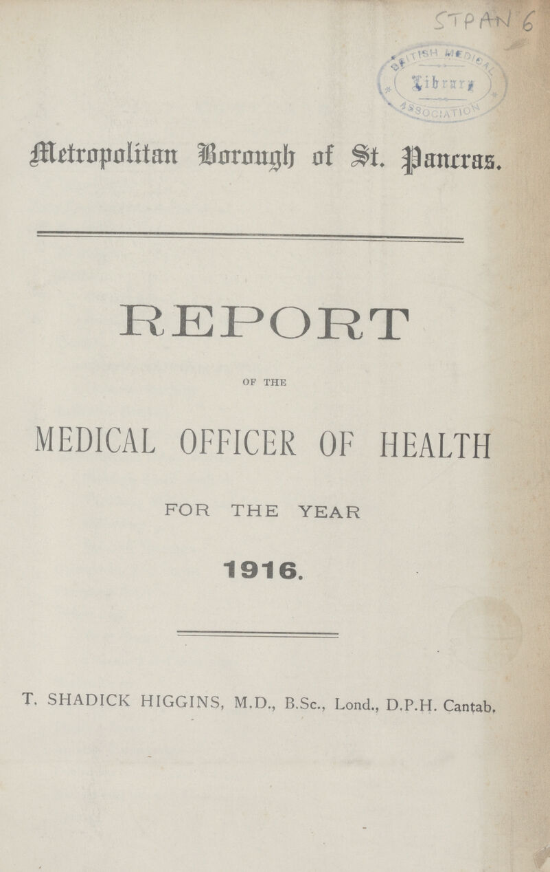 STPAN 6 Metropolitan Borough of St. Pancras. REPORT of the MEDICAL OFFICER OF HEALTH FOR THE YEAR 1916. T. SHADICK HIGGINS, M.D., B.Sc., Lond., D.P.H. Cantab,