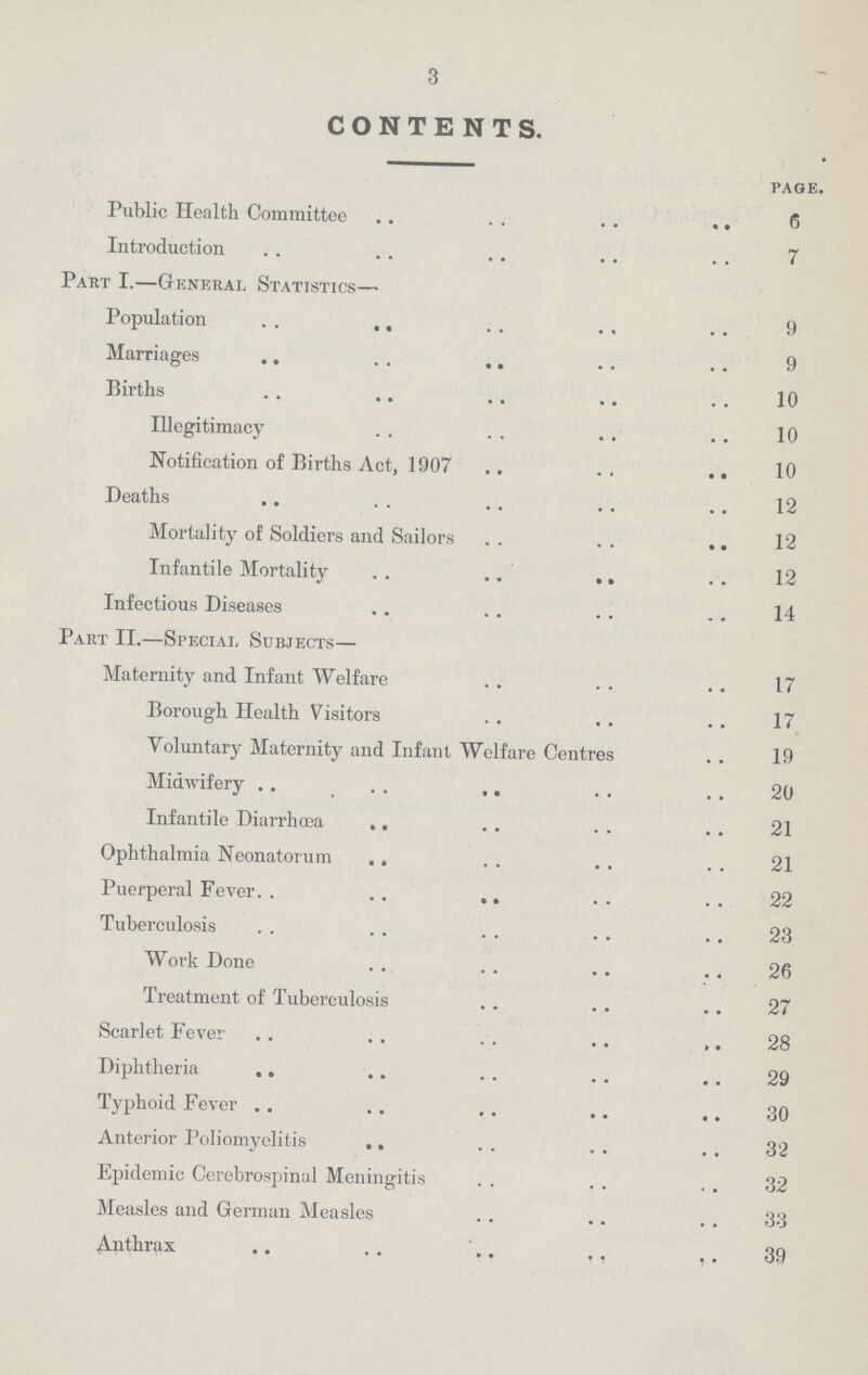 3 CONTENTS. page. Public Health Committee 6 Introduction 7 Part I.—General Statistics— Population 9 Marriages 9 Births 10 Illegitimacy 10 Notification of Births Act, 1907 10 Deaths 12 Mortality of Soldiers and Sailors 12 Infantile Mortality 12 Infectious Diseases 14 Part II.—Special, Subjects— Maternity and Infant Welfare 17 Borough Health Visitors 17 Voluntary Maternity and Infant Welfare Centres 19 Midwifery 20 Infantile Diarrhœa 21 Ophthalmia Neonatorum 21 Puerperal Fever 22 Tuberculosis 23 Work Done 26 Treatment of Tuberculosis 27 Scarlet Fever 28 Diphtheria 29 Typhoid Fever 30 Anterior Poliomyelitis 32 Epidemic Cerebrospinal Meningitis 32 Measles and German Measles 33 Anthrax 39