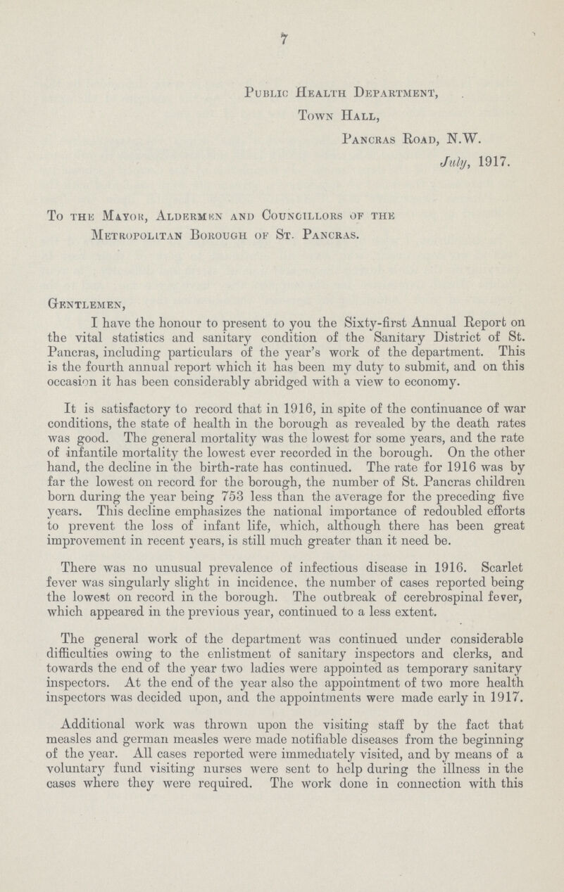 7 Public Health Department, Town Hall, Pancras Road, N.W. July, 1917. To the Mayor, Aldermen and Councillors of the Metropolitan Borough of St. Pancras. Gentlemen, I have the honour to present to you the Sixty-first Annual Report on the vital statistics and sanitary condition of the Sanitary District of St. Pancras, including particulars of the year's work of the department. This is the fourth annual report which it has been my duty to submit, and on this occasion it has been considerably abridged with a view to economy. It is satisfactory to record that in 1916, in spite of the continuance of war conditions, the state of health in the borough as revealed by the death rates was good. The general mortality was the lowest for some years, and the rate of infantile mortality the lowest ever recorded in the borough. On the other hand, the decline in the birth-rate has continued. The rate for 1916 was by far the lowest on record for the borough, the number of St. Pancras children born during the year being 753 less than the average for the preceding five years. This decline emphasizes the national importance of redoubled efforts to prevent the loss of infant life, which, although there has been great improvement in recent years, is still much greater than it need be. There was no unusual prevalence of infectious disease in 1916. Scarlet fever was singularly slight in incidence, the number of cases reported being the lowest on record in the borough. The outbreak of cerebrospinal fever, which appeared in the previous year, continued to a less extent. The general work of the department was continued under considerable difficulties owing to the enlistment of sanitary inspectors and clerks, and towards the end of the year two ladies were appointed as temporary sanitary inspectors. At the end of the year also the appointment of two more health inspectors was decided upon, and the appointments were made early in 1917. Additional work was thrown upon the visiting staff by the fact that measles and german measles were made notifiable diseases from the beginning of the year. All cases reported were immediately visited, and by means of a voluntary fund visiting nurses were sent to help during the illness in the cases where they were required. The Work done in connection with this