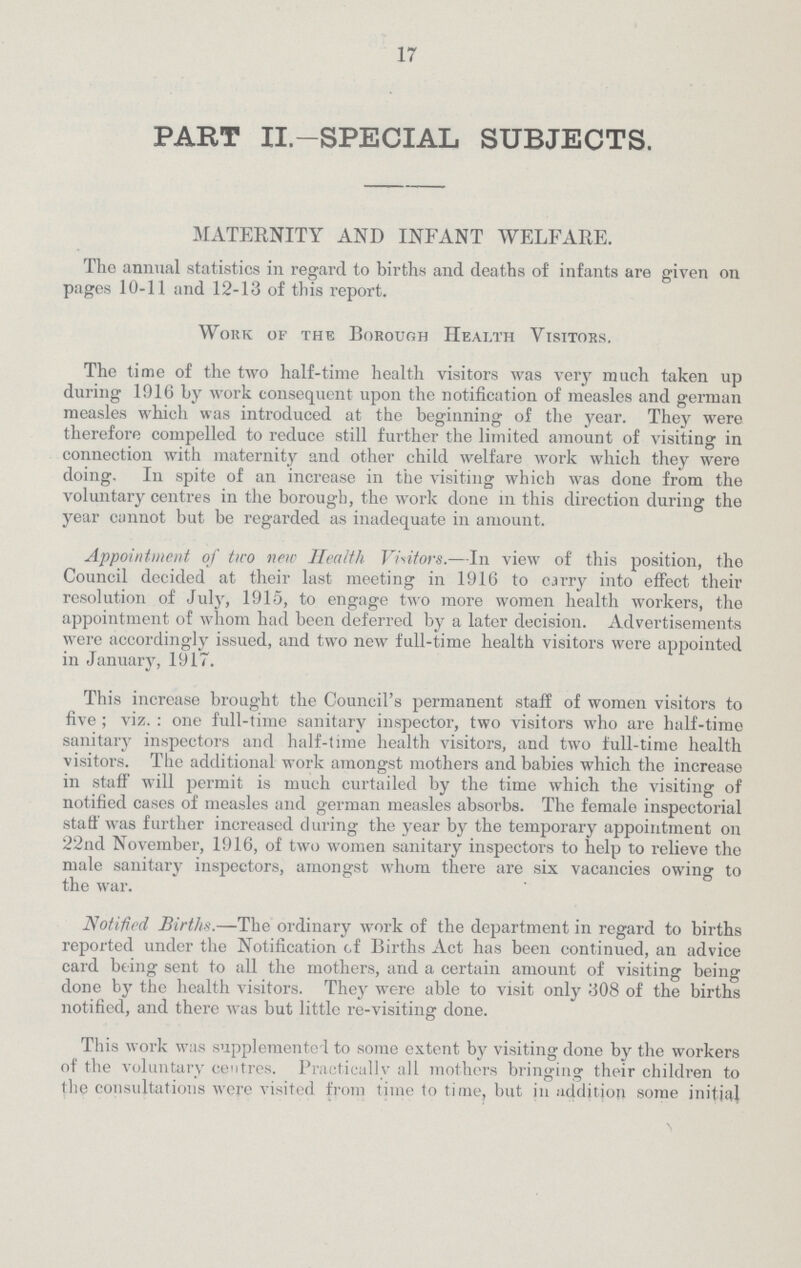 17 PART II.—SPECIAL SUBJECTS. MATERNITY AND INFANT WELFARE. The animal statistics in regard to births and deaths of infants are given on pages 10-11 and 12-13 of this report. Work of the Borough Health Visitors. The time of the two half-time health visitors was very much taken up during 1916 by work consequent upon the notification of measles and german measles which was introduced at the beginning of the year. They were therefore compelled to reduce still further the limited amount of visiting in connection with maternity and other child welfare work which they were doing. In spite of an increase in the visiting which was done from the voluntary centres in the borough, the work done in this direction during the year cannot but be regarded as inadequate in amount. Appointment of two new Health Visitors.—In view of this position, the Council decided at their last meeting in 1916 to carry into effect their resolution of July, 1915, to engage two more women health workers, the appointment of whom had been deferred by a later decision. Advertisements were accordingly issued, and two new full-time health visitors were appointed in January, 1917. This increase brought the Council's permanent staff of women visitors to five; viz.: one full-time sanitary inspector, two visitors who are half-time sanitary inspectors and half-time health visitors, and two full-time health visitors. The additional work amongst mothers and babies which the increase in staff will permit is much curtailed by the time which the visiting of notified cases of measles and german measles absorbs. The female inspectorial staff was further increased during the year by the temporary appointment on 22nd November, 1916, of two women sanitary inspectors to help to relieve the male sanitary inspectors, amongst whom there are six vacancies owing to the war. Notified Births.—The ordinary work of the department in regard to births reported under the Notification of Births Act has been continued, an advice card being sent to all the mothers, and a certain amount of visiting being done by the health visitors. They were able to visit only 308 of the births notified, and there was but little re-visiting done. This work was supplemented to some extent by visiting done by the workers of the voluntary centres. Practically all mothers bringing their children to the consultations were visited from time to time, but in addition some initial