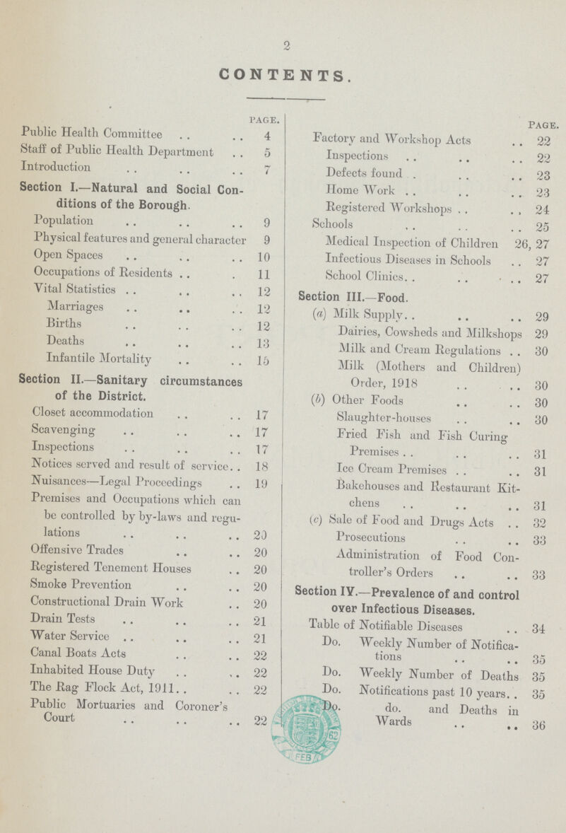 2 CONTENTS. page. Public Health Committee 4 Staff of Public Health Department 5 Introduction 7 Section I.—Natural and Social Con ditions of the Borough. Population 9 Physical features and general character 9 Open Spaces 10 Occupations of Residents 11 Vital Statistics 12 Marriages 12 Births 12 Deaths 13 Infantile Mortality 16 Section II.—Sanitary circumstances of the District. Closet accommodation 17 Scavenging 17 Inspections 17 Notices served and result of service 18 Nuisances—Legal Proceedings 19 Premises and Occupations which can be controlled by by-laws and regu lations 20 Offensive Trades 20 Registered Tenement Houses 20 Smoke Prevention 20 Constructional Drain Work 20 Drain Tests 21 Water Service 21 Canal Boats Acts 22 Inhabited House Duty 22 The Rag Flock Act, 1911 22 Public Mortuaries and Coroner's Court 22 PAGE. Factory and Workshop Acts 22 Inspections 22 Defects found 23 Home Work 23 Registered Workshops 24 Schools 25 Medical Inspection of Children 26, 27 Infectious Diseases in Schools 27 School Clinics 27 Section III.—Food. (a) Milk Supply 29 Dairies, Cowsheds and Milkshops 29 Milk and Cream Regulations 30 Milk (Mothers and Children) Order, 1918 30 (b) Other Foods 30 Slaughter-houses 30 Fried Fish and Fish Curing Premises 31 Ice Cream Premises 31 Bakehouses and Restaurant Kit chens 31 (c) Sale of Food and Drugs Acts 32 Prosecutions 33 Administration of Food Con troller's Orders 33 Section IY.—Prevalence of and control oyer Infectious Diseases. Table of Notifiable Diseases 34 Do. Weekly Number of Notifica tions 35 Do. Weekly Number of Deaths 35 Do. Notifications past 10 years 35 do. and Deaths in