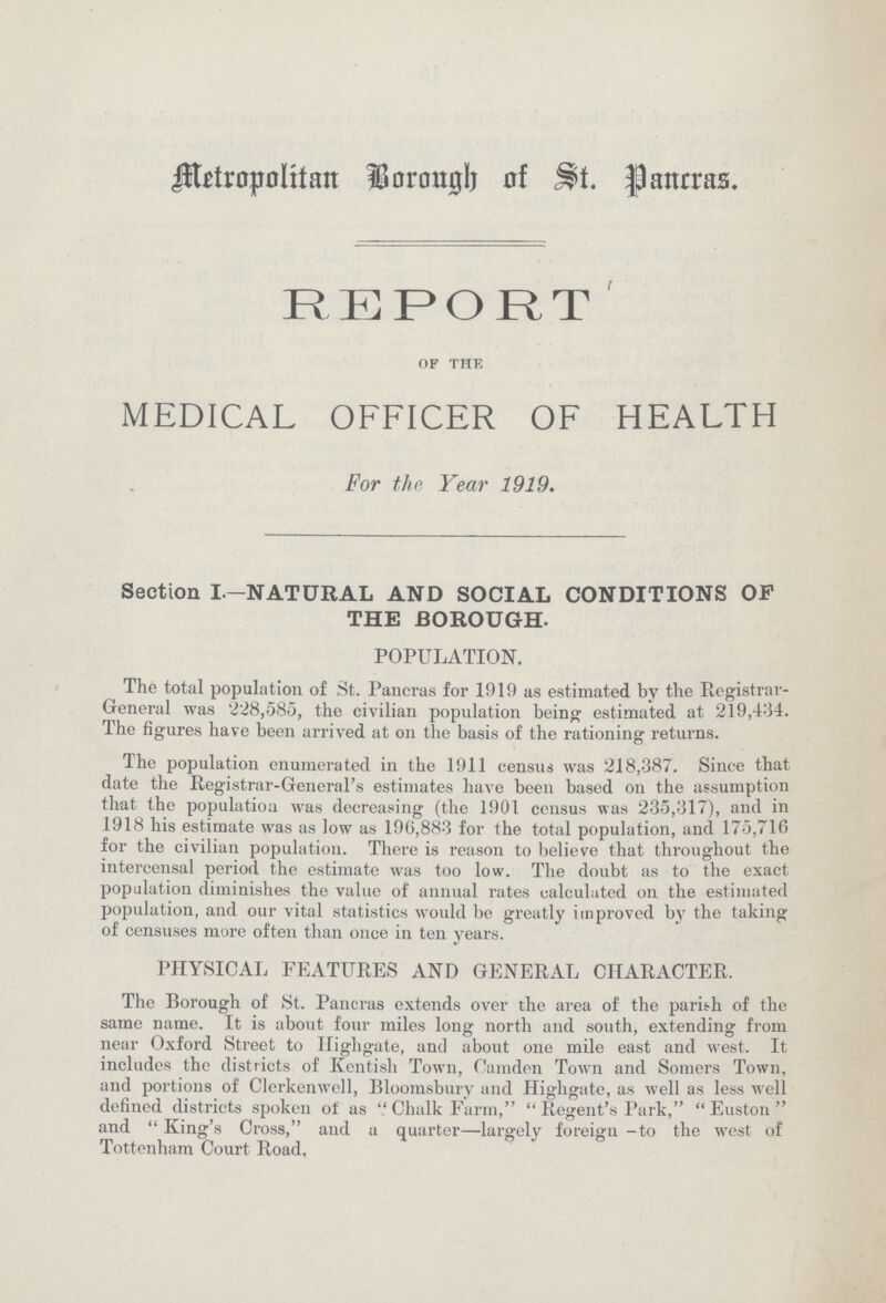 Metropolitan Borough of St. Pancras. REPORT of the MEDICAL OFFICER OF HEALTH For the Year 1919. Section I-NATURAL AND SOCIAL CONDITIONS OF THE BOROUGH. POPULATION. The total population of St. Pancras for 1919 as estimated by the Registrar General was 228,585, the civilian population being estimated at 219,434. The figures have been arrived at on the basis of the rationing returns. The population enumerated in the 1911 census was 218,387. Since that date the Registrar-General's estimates have been based on the assumption that the populatiou was decreasing (the 1901 census was 235,317), and in 1918 his estimate was as low as 196,883 for the total population, and 175,716 for the civilian population. There is reason to believe that throughout the intercensal period the estimate was too low. The doubt as to the exact population diminishes the value of annual rates calculated on the estimated population, and our vital statistics would be greatly improved by the taking of censuses more often than once in ten years. PHYSICAL FEATURES AND GENERAL CHARACTER. The Borough of St. Pancras extends over the area of the parish of the same name. It is about four miles long north and south, extending from near Oxford Street to Highgate, and about one mile east and west. It includes the districts of Kentish Town, Camden Town and Somers Town, and portions of Clerkenwell, Bloomsburv and Highgate, as well as less well defined districts spoken of as Chalk Farm, Regent's Park, Euston and King's Cross, and a quarter—largely foreign -to the west of Tottenham Court Road,