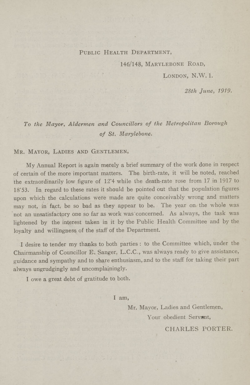 Public Health Department, 146/148, Marylebone Road, London, N.W. 1. 28th June, 1919. To the Mayor, Aldermen and Councillors of the Metropolitan Borough of St. Marylebone. Mr. Mayor, Ladies and Gentlemen, My Annual Report is again merely a brief summary of the work done in respect of certain of the more important matters. The birth-rate, it will be noted, reached the extraordinarily low figure of 12.4 while the death-rate rose from 17 in 1917 to 18.53. In regard to these rates it should be pointed out that the population figures upon which the calculations were made are quite conceivably wrong and matters may not, in fact, be so bad as they appear to be. The year on the whole was not an unsatisfactory one so far as work was concerned. As always, the task was lightened by the interest taken in it by the Public Health Committee and by the loyalty and willingness of the staff of the Department. I desire to tender my thanks to both parties: to the Committee which, under the Chairmanship of Councillor E. Sanger, L.C.C., was always ready to give assistance, guidance and sympathy and to share enthusiasm, and to the staff for taking their part always ungrudgingly and uncomplainingly. I owe a great debt of gratitude to both. I am, Mr. Mayor, Ladies and Gentlemen, Your obedient Servant, CHARLES PORTER.