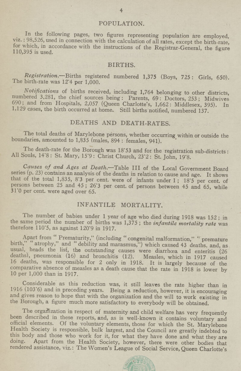 4 POPULATION. In the following pages, two figures representing population are employed, viz.: 98,526, used in connection with the calculation of all rates, except the birth-rate, for which, in accordance with the instructions of the Registrar-General, the figure 110,395 is used. BIRTHS. Registration.—Births registered numbered 1,375 (Boys, 725: Girls, 650). The birth-rate was 12.4 per 1,000. Notifications of births received, including 1,764 belonging to other districts, numbered 3,281, the chief sources being : Parents, 69: Doctors, 253; Midwives 690; and from Hospitals, 2,057 (Queen Charlotte's, 1,662: Middlesex, 395). In 1,129 cases, the birth occurred at home. Still births notified, numbered 137. DEATHS AND DEATH-RATES. The total deaths of Marylebone persons, whether occurring within or outside the boundaries, amounted to 1,835 (males, 894 : females, 941). The death-rate for the Borough was 18.53 and for the registration sub-districts: All Souls, 14.8: St. Mary, 15.9: Christ Church, 23.2: St. John, 19.8. Causes of and Ages at Death.—Table III of the Local Government Board series (p. 23) contains an analysis of the deaths in relation to cause and age. It shows that of the total 1,835, 8.3 per cent, were of infants under 1; 18.5 per cent, of persons between 25 and 45 ; 26.3 per cent, of persons between 45 and 65, while 31.0 per cent, were aged over 65. INFANTILE MORTALITY. The number of babies under 1 year of age who died during 1918 was 152; in the same period the number of births was 1,375; the infantile mortality rate was therefore 110.5, as against 120.9 in 1917. Apart from Prematurity, (including congenital malformation, premature birth, atrophy, and debility and marasmus,) which caused 43 deaths, and, as usual, heads the list, the outstanding causes were diarrhcea and enteritis (26 deaths), pneumonia (16) and bronchitis (12). Measles, which in 1917 caused 16 deaths, was responsible for 2 only in 1918. It is largely because of the comparative absence of measles as a death cause that the rate in 1918 is lower by 10 per 1,000 than in 1917. Considerable as this reduction was, it still leaves the rate higher than in 1916 (103.6) and in preceding years. Being a reduction, however, it is encouraging and gives reason to hope that with the organization and the will to work existing in the Borough, a figure much more satisfactory to everybody will be obtained. The organization in respect of maternity and child welfare has very frequently been described in these reports, and, as is well-known it contains voluntary and official elements. Of the voluntary elements, those for which the St. Marylebone Health Society is responsible, bulk largest, and the Council are greatly indebted to this body and those who work for it, for what they have done and what they are doing. Apart from the Health Society, however, there were other bodies that rendered assistance, viz.: The Women's League of Social Service,Queen Charlotte's