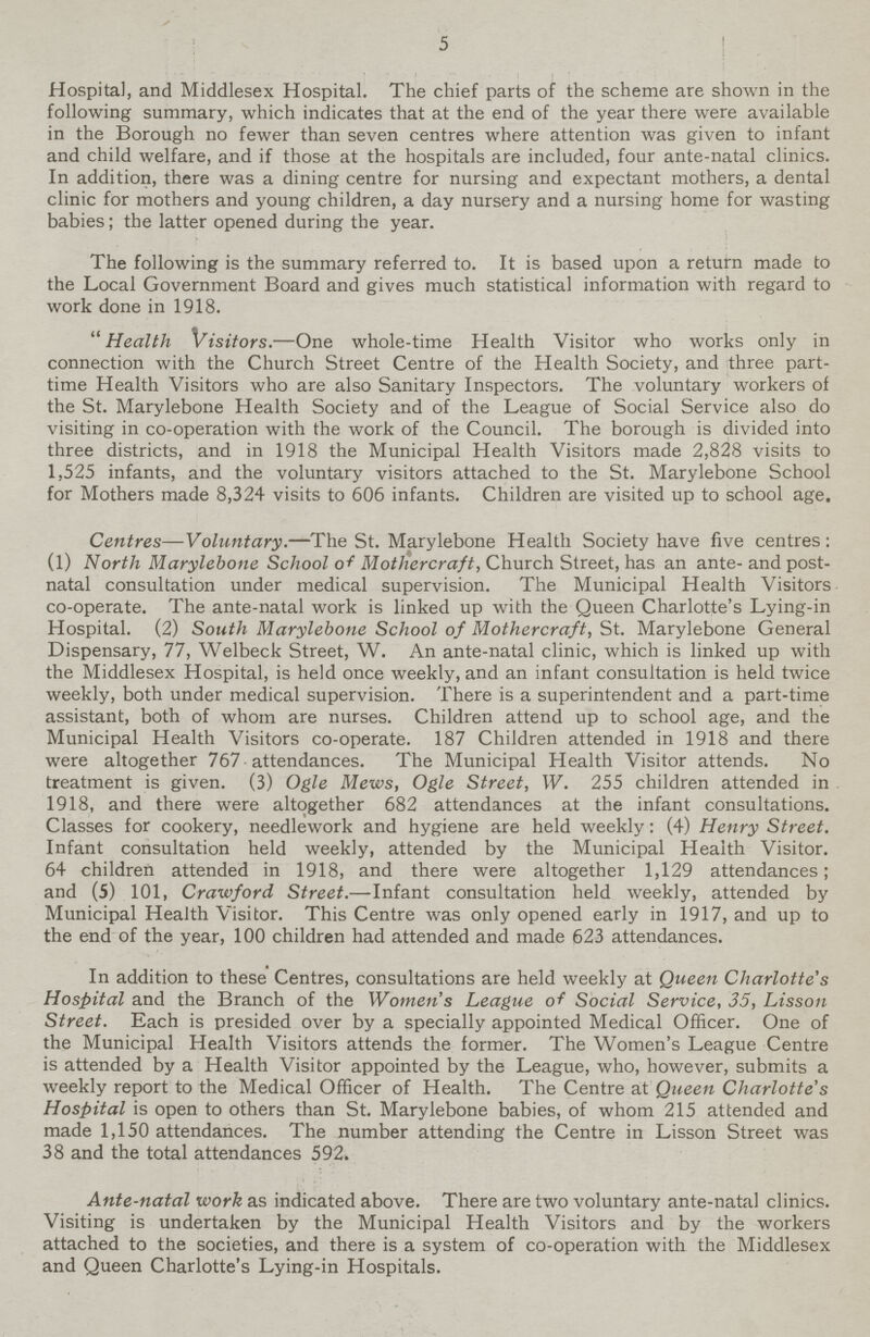 5 Hospital, and Middlesex Hospital. The chief parts of the scheme are shown in the following summary, which indicates that at the end of the year there were available in the Borough no fewer than seven centres where attention was given to infant and child welfare, and if those at the hospitals are included, four ante-natal clinics. In addition, there was a dining centre for nursing and expectant mothers, a dental clinic for mothers and young children, a day nursery and a nursing home for wasting babies; the latter opened during the year. The following is the summary referred to. It is based upon a return made to the Local Government Board and gives much statistical information with regard to work done in 1918. Health Visitors.—One whole-time Health Visitor who works only in connection with the Church Street Centre of the Health Society, and three part time Health Visitors who are also Sanitary Inspectors. The voluntary workers of the St. Marylebone Health Society and of the League of Social Service also do visiting in co-operation with the work of the Council. The borough is divided into three districts, and in 1918 the Municipal Health Visitors made 2,828 visits to 1,525 infants, and the voluntary visitors attached to the St. Marylebone School for Mothers made 8,324 visits to 606 infants. Children are visited up to school age. Centres—Voluntary.—The St. Marylebone Health Society have five centres : (1) North Marylebone School of Mothercraft, Church Street, has an ante- and post natal consultation under medical supervision. The Municipal Health Visitors co-operate. The ante-natal work is linked up with the Queen Charlotte's Lying-in Hospital. (2) South Marylebone School of Mothercraft, St. Marylebone General Dispensary, 77, Welbeck Street, W. An ante-natal clinic, which is linked up with the Middlesex Hospital, is held once weekly, and an infant consultation is held twice weekly, both under medical supervision. There is a superintendent and a part-time assistant, both of whom are nurses. Children attend up to school age, and the Municipal Health Visitors co-operate. 187 Children attended in 1918 and there were altogether 767 attendances. The Municipal Health Visitor attends. No treatment is given. (3) Ogle Mews, Ogle Street, W. 255 children attended in 1918, and there were altogether 682 attendances at the infant consultations. Classes for cookery, needlework and hygiene are held weekly: (4) Henry Street. Infant consultation held weekly, attended by the Municipal Health Visitor. 64 children attended in 1918, and there were altogether 1,129 attendances; and (5) 101, Crawford, Street.—Infant consultation held weekly, attended by Municipal Health Visitor. This Centre was only opened early in 1917, and up to the end of the year, 100 children had attended and made 623 attendances. In addition to these Centres, consultations are held weekly at Queen Charlotte's Hospital and the Branch of the Women's League of Social Service, 35, Lisson Street. Each is presided over by a specially appointed Medical Officer. One of the Municipal Health Visitors attends the former. The Women's League Centre is attended by a Health Visitor appointed by the League, who, however, submits a weekly report to the Medical Officer of Health. The Centre at Queen Charlotte's Hospital is open to others than St. Marylebone babies, of whom 215 attended and made 1,150 attendances. The number attending the Centre in Lisson Street was 38 and the total attendances 592. Ante-natal work as indicated above. There are two voluntary ante-natal clinics. Visiting is undertaken by the Municipal Health Visitors and by the workers attached to the societies, and there is a system of co-operation with the Middlesex and Queen Charlotte's Lying-in Hospitals.