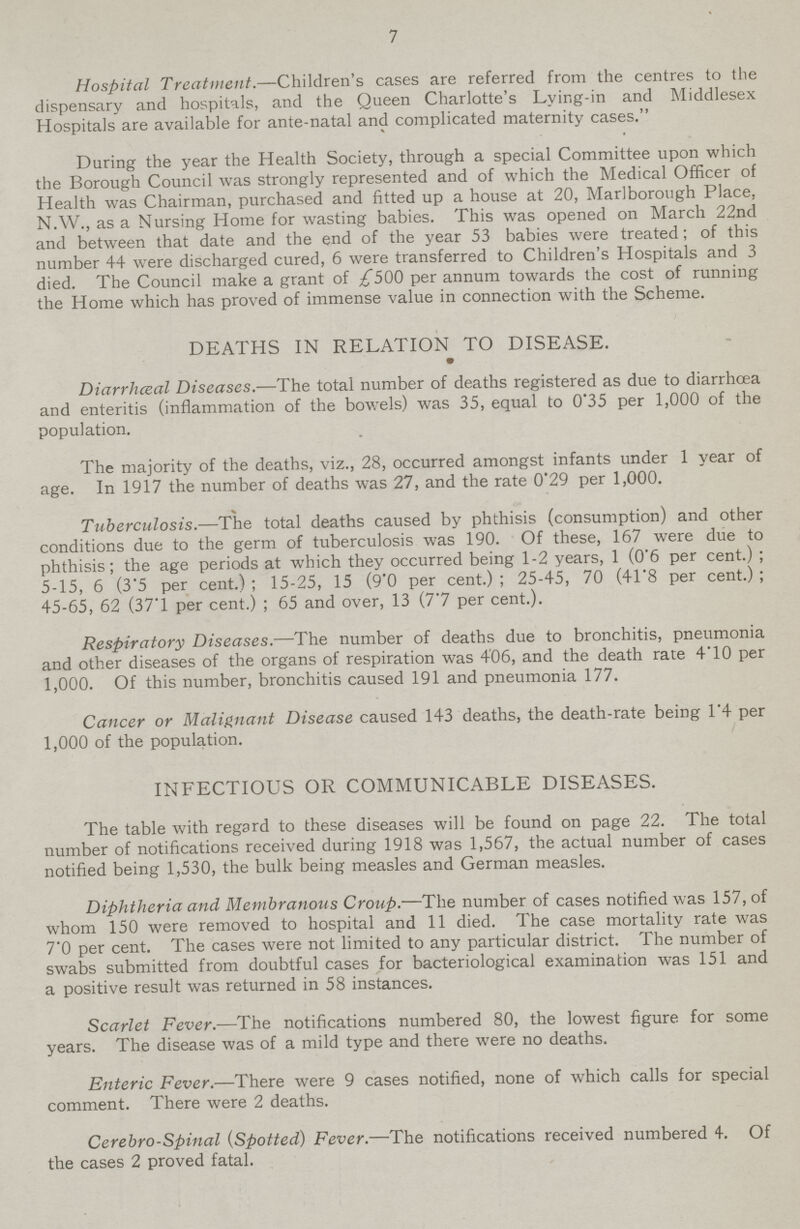 7 Hospital Treatment.—Children's cases are referred from the centres to the dispensary and hospitals, and the Queen Charlotte's Lying-in and Middlesex Hospitals are available for ante-natal and complicated maternity cases. During the year the Health Society, through a special Committee upon which the Borough Council was strongly represented and of which the Medical Officer of Health was Chairman, purchased and fitted up a house at 20, Marlborough Place, N.W., as a Nursing Home for wasting babies. This was opened on March 22nd and between that date and the end of the year 53 babies were treated; of this number 44 were discharged cured, 6 were transferred to Children's Hospitals and 3 died. The Council make a grant of £500 per annum towards the cost of running the Home which has proved of immense value in connection with the Scheme. DEATHS IN RELATION TO DISEASE. Diarrheal Diseases.—The total number of deaths registered as due to diarrhoea and enteritis (inflammation of the bowels) was 35, equal to 0.35 per 1,000 of the population. The majority of the deaths, viz., 28, occurred amongst infants under 1 year of age. In 1917 the number of deaths was 27, and the rate 0.29 per 1,000. Tuberculosis.—The total deaths caused by phthisis (consumption) and other conditions due to the germ of tuberculosis was 190. Of these, 167 were due to phthisis; the age periods at which they occurred being 1-2 years, 1 (0.6 per cent.) ; 5-15, 6 (3.5 per cent.) ; 15-25, 15 (9.0 per cent.) ; 25-45, 70 (41.8 per cent.) ; 45-65, 62 (37'1 per cent.) ; 65 and over, 13 (7.7 per cent.). Respiratory Diseases.—The number of deaths due to bronchitis, pneumonia and other diseases of the organs of respiration was 406, and the death rate 4.10 per 1,000. Of this number, bronchitis caused 191 and pneumonia 177. Cancer or Malignant Disease caused 143 deaths, the death-rate being 1.4 per 1,000 of the population. INFECTIOUS OR COMMUNICABLE DISEASES. The table with regard to these diseases will be found on page 22. The total number of notifications received during 1918 was 1,567, the actual number of cases notified being 1,530, the bulk being measles and German measles. Diphtheria and Membranous Croup.—The number of cases notified was 157, of whom 150 were removed to hospital and 11 died. The case mortality rate was 7'0 per cent. The cases were not limited to any particular district. The number of swabs submitted from doubtful cases for bacteriological examination was 151 and a positive result was returned in 58 instances. Scarlet Fever.—The notifications numbered 80, the lowest figure for some years. The disease was of a mild type and there were no deaths. Enteric Fever.—There were 9 cases notified, none of which calls for special comment. There were 2 deaths. Cerebro-Spinal (Spotted) Fever.—The notifications received numbered 4. Of the cases 2 proved fatal.