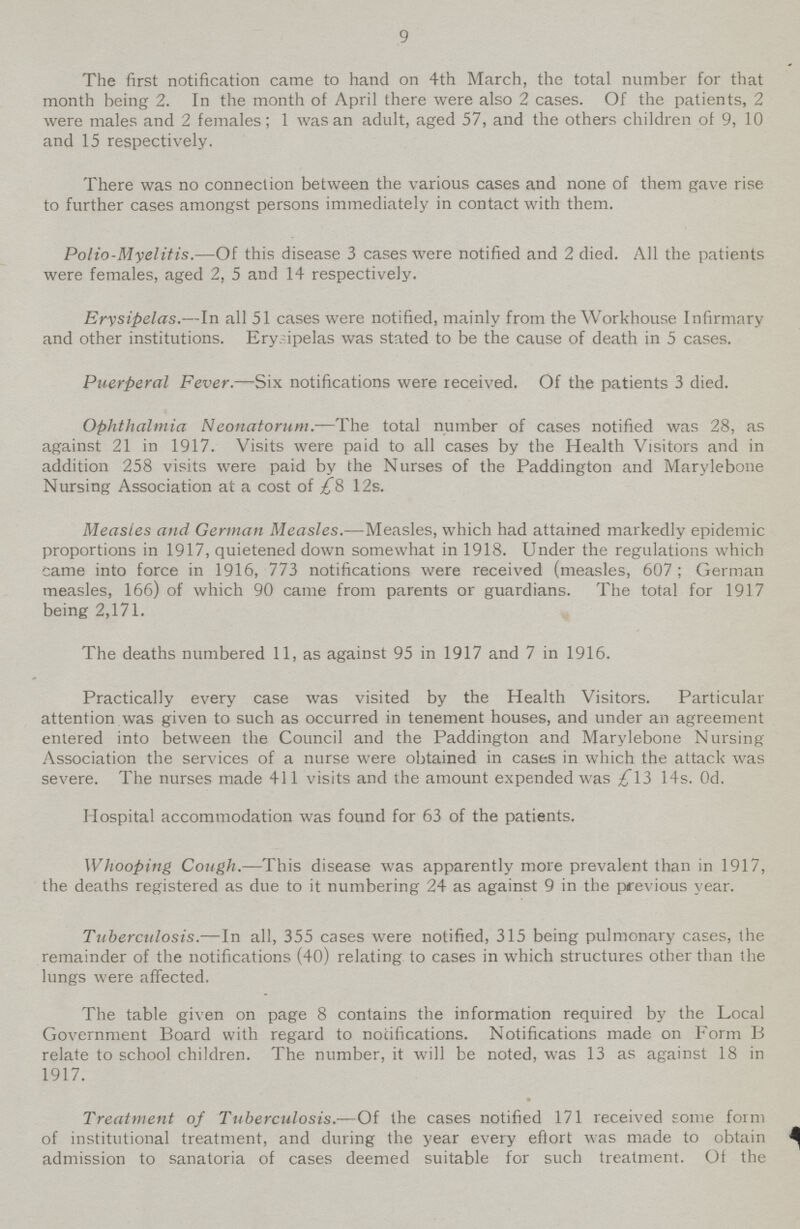9 The first notification came to hand on 4th March, the total number for that month being 2. In the month of April there were also 2 cases. Of the patients, 2 were males and 2 females; 1 was an adult, aged 57, and the others children ot 9, 10 and 15 respectively. There was no connection between the various cases and none of them gave rise to further cases amongst persons immediately in contact with them. Polio-Myelitis.—Of this disease 3 cases were notified and 2 died. All the patients were females, aged 2, 5 and 14 respectively. Erysipelas.—In all 51 cases were notified, mainly from the Workhouse Infirmary and other institutions. Ery. ipelas was stated to be the cause of death in 5 cases. Puerperal Fever.—Six notifications were received. Of the patients 3 died. Ophthalmia Neonatorum.—The total number of cases notified was 28, as against 21 in 1917. Visits were paid to all cases by the Health Visitors and in addition 258 visits were paid by the Nurses of the Paddington and Marylebone Nursing Association at a cost of £8 12s. Measles and German Measles.—Measles, which had attained markedly epidemic proportions in 1917, quietened down somewhat in 1918. Under the regulations which came into force in 1916, 773 notifications were received (measles, 607 ; German measles, 166) of which 90 came from parents or guardians. The total for 1917 being 2,171. The deaths numbered 11, as against 95 in 1917 and 7 in 1916. Practically every case was visited by the Health Visitors. Particular attention was given to such as occurred in tenement houses, and under an agreement entered into between the Council and the Paddington and Marylebone Nursing Association the services of a nurse were obtained in cases in which the attack was severe. The nurses made 411 visits and the amount expended was £13 14s. Od. Hospital accommodation was found for 63 of the patients. Whooping Cough.—This disease was apparently more prevalent than in 1917, the deaths registered as due to it numbering 24 as against 9 in the previous year. Tuberculosis.—In all, 355 cases were notified, 315 being pulmonary cases, the remainder of the notifications (40) relating to cases in which structures other than the lungs were affected. The table given on page 8 contains the information required by the Local Government Board with regard to notifications. Notifications made on Form B relate to school children. The number, it will be noted, was 13 as against 18 in 1917. Treatment of Tuberculosis.—Of the cases notified 171 received some form of institutional treatment, and during the year every effort was made to obtain admission to sanatoria of cases deemed suitable for such treatment. Of the