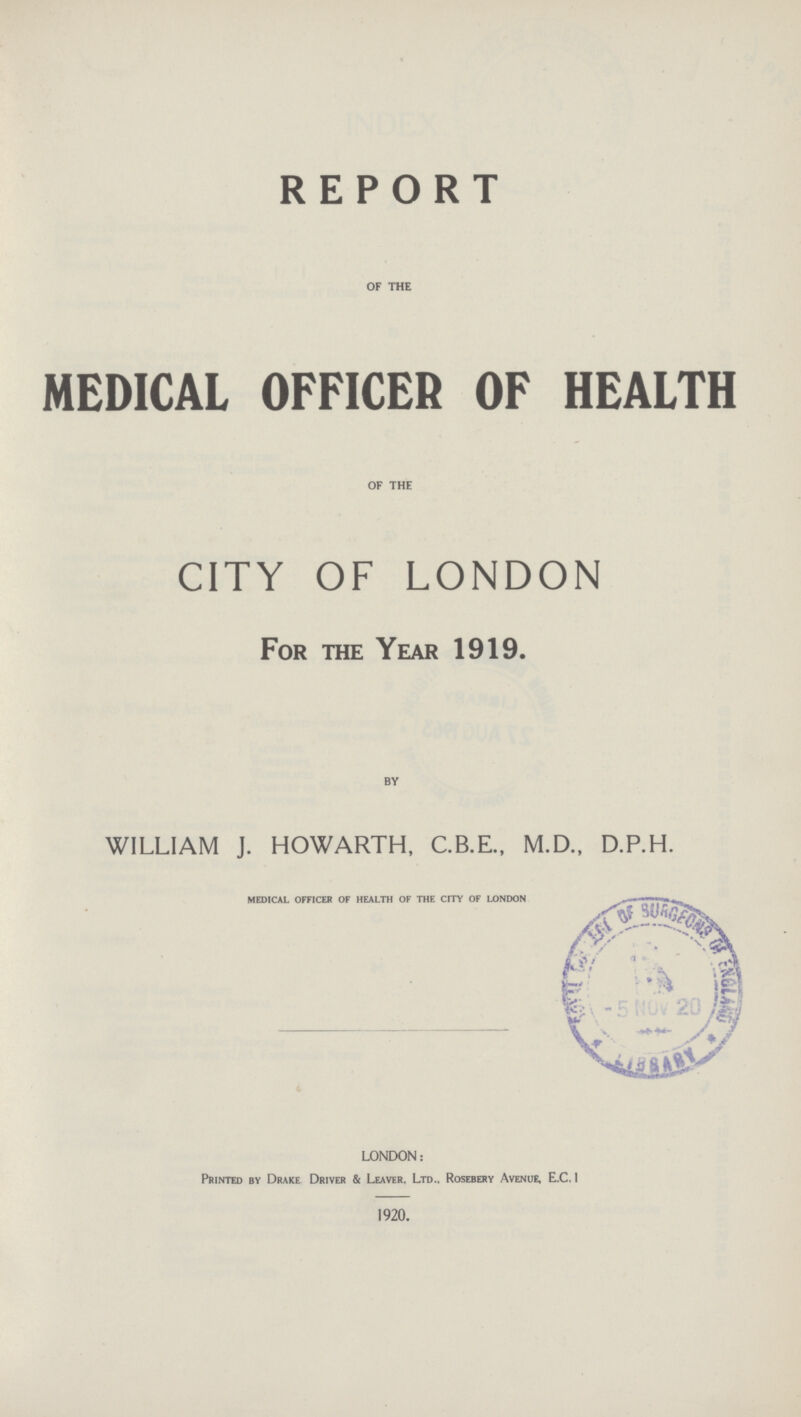 REPORT OF THE MEDICAL OFFICER OF HEALTH OF THE CITY OF LONDON For the Year 1919. BY WILLIAM J. HOWARTH, C.B.E., M.D., D.P.H. medical officer of health of the city of london LONDON: Printed by Drake Driver & Leaver. Ltd.. Rosebery Avenue, E.C1 1920.
