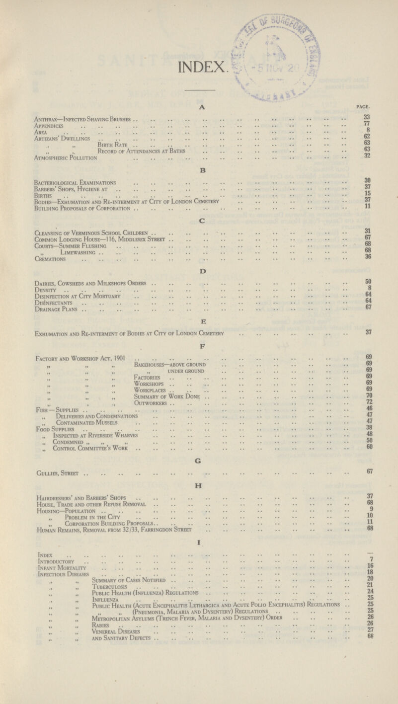 INDEX. A pace. Anthrax—Infected Shaving Brushes Appendices 77 Area 8 Artizans' Dwellings 62 „ Birth Rate 63 „ „ Record of Attendances at Baths 63 Atmospheric Pollution 32 B Bacteriological Examinations 30 Barbers' Shops, Hygiene at 37 Births 15 Bodies—Exhumation and Re-interment at City of London Cemetery 37 Building Proposals of Corporation 11 C Cleansing of Verminous School Children 31 Common Lodginc House—116, Middlesex Street 67 Courts—Summer Flushing 68 Limewashing 68 Cremations 36 D Dairies, Cowsheds and Milkshops Orders 50 Density 8 Disinfection at City Mortuary 64 Disinfectants 64 Drainage Plans 67 E Exhumation and Re-interment of Bodies at City of London Cemetery 37 F Factory and Workshop Act, 1901 69 „ „ „ Bakehouses—above ground 69 „ „ „ under ground 69 Factories 69 „ „ „ Workshops 69 „ „ Workplaces 69 „ Summary of Work Done 70 „ , „ Outworkers 72 Fish — Supplies 46 „ Deliveries and Condemnations 47 Contaminated Mussels 47 Food Supplies 38 „ Inspected at Riverside Wharves 48 „ Condemned „ „ „ 50 „ Control Committee's Work 60 G Gullies, Street 67 H Hairdressers' and Barbers' Shops 37 House, Trade and other Refuse Removal 68 Housing—Population 9 „ Problem in the City 10 Corporation Building Proposals 11 Human Remains, Removal from 32/33, Farringdon Street 68 I Index - Introductory 7 Infant Mortality 16 Infectious Diseases 18 „ „ Summary of Cases Notified 20 „ Tuberculosis 21 Public Health (Influenza) Regulations 24 ,, Influenza 25 „ „ Public Health (Acute Encephalitis Lethargica and Acute Polio Encephalitis) Regulations .. 25 „ (Pneumonia, Malaria and Dysentery) Regulations 25 Metropolitan Asylums (Trench Fever, Malaria and Dysentery) Order 26 „ „ Rabies 26 Venereal Diseases 27 and Sanitary Defects 68 /