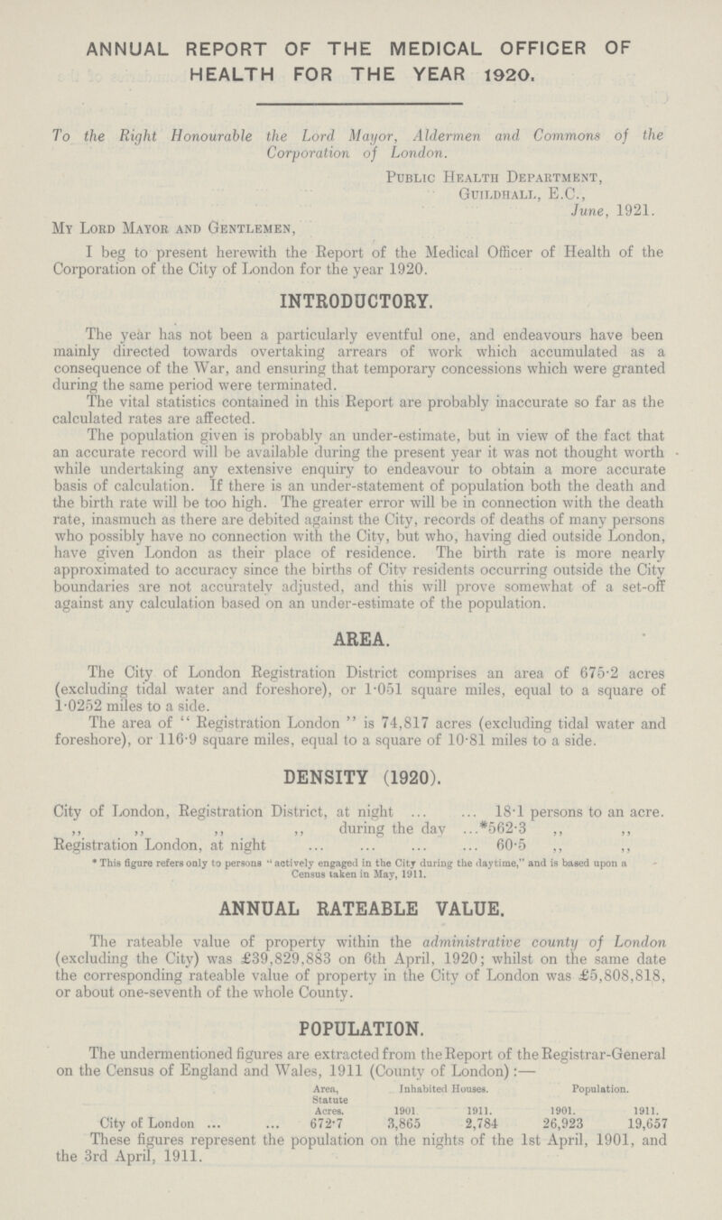 ANNUAL REPORT OF THE MEDICAL OFFICER OF HEALTH FOR THE YEAR 1920. To the Right Honourable the Lord Mayor, Aldermen and Commons of the Corporation of London. Public Health Department, Guildhall, E.C., June, 1921. My Lord Mayor and Gentlemen, I beg to present herewith the Report of the Medical Officer of Health of the Corporation of the City of London for the year 1920. INTRODUCTORY. The year has not been a particularly eventful one, and endeavours have been mainly directed towards overtaking arrears of work which accumulated as a consequence of the War, and ensuring that temporary concessions which were granted during the same period were terminated. The vital statistics contained in this Report are probably inaccurate so far as the calculated rates are affected. The population given is probably an under-estimate, but in view of the fact that an accurate record will be available during the present year it was not thought worth while undertaking any extensive enquiry to endeavour to obtain a more accurate basis of calculation. If there is an under-statement of population both the death and the birth rate will be too high. The greater error will be in connection with the death rate, inasmuch as there are debited against the City, records of deaths of many persons who possibly have no connection with the City, but who, having died outside London, have given London as their place of residence. The birth rate is more nearly approximated to accuracy since the births of City residents occurring outside the City boundaries are not accurately adjusted, and this will prove somewhat of a set-off against any calculation based on an under-estimate of the population. AREA. The City of London Registration District comprises an area of 675.2 acres (excluding tidal water and foreshore), or 1.051 square miles, equal to a square of 1.0252 miles to a side. The area of Registration London is 74,817 acres (excluding tidal water and foreshore), or 116.9 square miles, equal to a square of 10.81 miles to a side. DENSITY (1920). City of London, Registration District, at night 18.01 persons to an acre. ,, ,, ,, ,, during the day *562.3 ,, ,, Registration London, at night 60.5 ,, ,, * This figure refers only to persons actively engaged in the City during the daytime, and is based upon a Census taken in May, 1911. ANNUAL RATEABLE VALUE. The rateable value of property within the administrative county of London (excluding the City) was £39,829,883 on 6th April, 1920; whilst on the same date the corresponding rateable value of property in the City of London was £5,808,818, or about one-seventh of the whole County. POPULATION. The undermentioned figures are extracted from the Report of the Registrar-General on the Census of England and Wales, 1911 (County of London):— Area, Inhabited Houses. Population. Statute Acres. 1901. 1911. 1901. 1911. City of London 672.7 3,865 2,784 26,923 19,657 These figures represent the population on the nights of the 1st April, 1901, and the 3rd April, 1911.