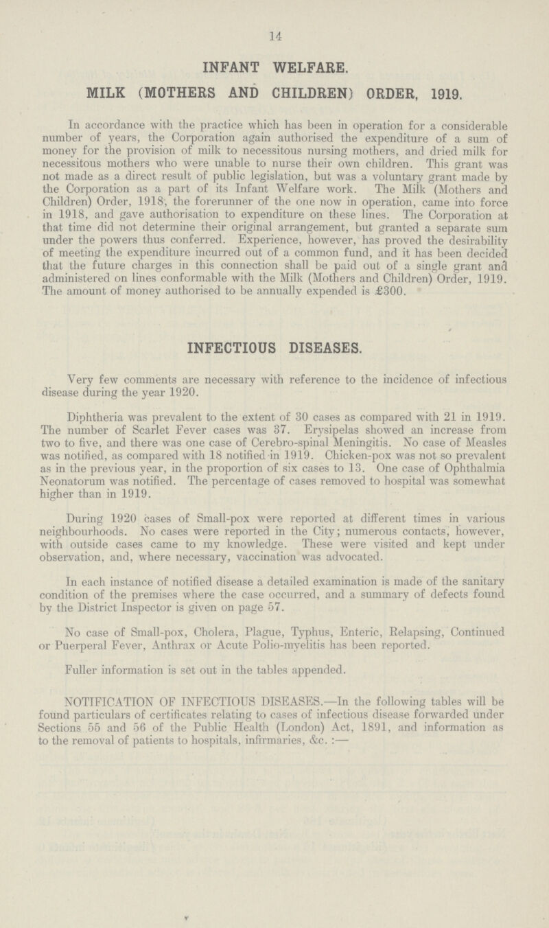 14 INFANT WELFARE. MILK (MOTHERS AND CHILDREN) ORDER, 1919. In accordance with the practice which has been in operation for a considerable number of years, the Corporation again authorised the expenditure of a sum of money for the provision of milk to necessitous nursing mothers, and dried milk for necessitous mothers who were unable to nurse their own children. This grant was not made as a direct result of public legislation, but was a voluntary grant made by the Corporation as a part of its Infant Welfare work. The Miik (Mothers and Children) Order, 1918, the forerunner of the one now in operation, came into force in 1918, and gave authorisation to expenditure on these lines. The Corporation at that time did not determine their original arrangement, but granted a separate sum under the powers thus conferred. Experience, however, has proved the desirability of meeting the expenditure incurred out of a common fund, and it has been decided that the future charges in this connection shall be paid out of a single grant and administered on lines conformable with the Milk (Mothers and Children) Order, 1919. The amount of money authorised to be annually expended is £300. INFECTIOUS DISEASES. Very few comments are necessary with reference to the incidence of infectious disease during the year 1920. Diphtheria was prevalent to the extent of 30 cases as compared with 21 in .1919. The number of Scarlet Fever cases was 37. Erysipelas showed an increase from two to five, and there was one case of Cerebro-spinal Meningitis. No case of Measles was notified, as compared with 18 notified in 1919. Chicken-pox was not so prevalent as in the previous year, in the proportion of six cases to 13. One case of Ophthalmia Neonatorum was notified. The percentage of cases removed to hospital was somewhat higher than in 1919. During 1920 cases of Small-pox were reported at different times in various neighbourhoods. No cases were reported in the City; numerous contacts, however, with outside cases came to my knowledge. These were visited and kept under observation, and, where necessary, vaccination was advocated. In each instance of notified disease a detailed examination is made of the sanitary condition of the premises where the case occurred, and a summary of defects found by the District Inspector is given on page 57. No case of Small-pox, Cholera, Plague, Typhus, Enteric, Eelapsing, Continued or Puerperal Fever, Anthrax or Acute Polio-myelitis has been reported. Fuller information is set out in the tables appended. NOTIFICATION OF INFECTIOUS DISEASES.—In the following tables will be found particulars of certificates relating to cases of infectious disease forwarded under Sections 55 and 56 of the Public Health (London) Act, 1891, and information as to the removal of patients to hospitals, infirmaries, &c.:—