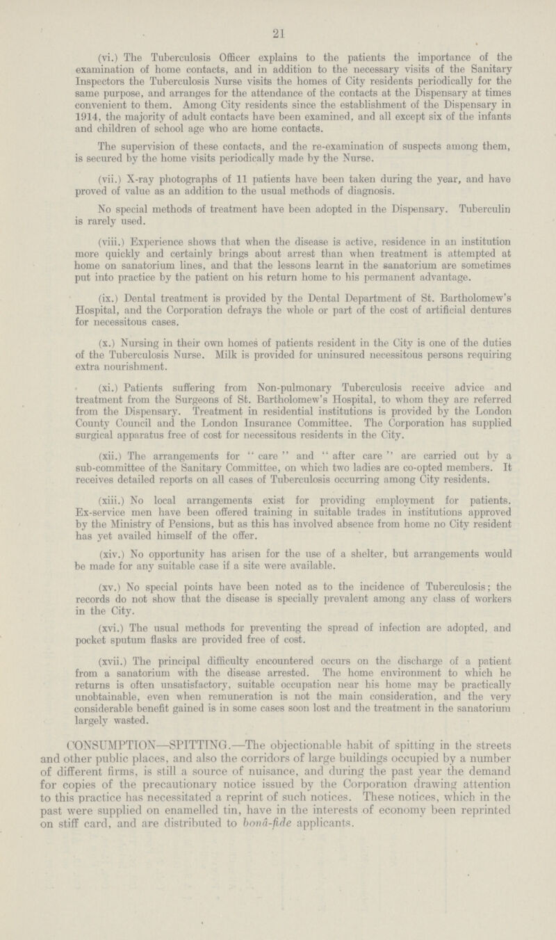 21 (vi.) The Tuberculosis Officer explains to the patients the importance of the examination of home contacts, and in addition to the necessary visits of the Sanitary Inspectors the Tuberculosis Nurse visits the homes of City residents periodically for the same purpose, and arranges for the attendance of the contacts at the Dispensary at times convenient to them. Among City residents since the establishment of the Dispensary in 1914, the majority of adult contacts have been examined, and all except six of the infants and children of school age who are home contacts. The supervision of these contacts, and the re-examination of suspects among them, is secured by the home visits periodically made by the Nurse. (vii.) X-ray photographs of 11 patients have been taken during the year, and have proved of value as an addition to the usual methods of diagnosis. No special methods of treatment have been adopted in the Dispensary. Tuberculin is rarely used. (viii.) Experience shows that when the disease is active, residence in an institution more quickly and certainly brings about arrest than when treatment is attempted at home on sanatorium lines, and that the lessons learnt in the sanatorium are sometimes put into practice by the patient on his return home to his permanent advantage. (ix.) Dental treatment is provided by the Dental Department of St. Bartholomew's Hospital, and the Corporation defrays the whole or part of the cost of artificial dentures for necessitous cases. (x.) Nursing in their own homes of patients resident in the City is one of the duties of the Tuberculosis Nurse. Milk is provided for uninsured necessitous persons requiring extra nourishment. (xi.) Patients suffering from Non-pulmonary Tuberculosis receive advice and treatment from the Surgeons of St. Bartholomew's Hospital, to whom they are referred from the Dispensary. Treatment in residential institutions is provided by the London County Council and the London Insurance Committee. The Corporation has supplied surgical apparatus free of cost for necessitous residents in the City. (xii.) The arrangements for care and after care are carried out by a sub-committee of the Sanitary Committee, on which two ladies are co-opted members. It receives detailed reports on all cases of Tuberculosis occurring among City residents. (xiii.) No local arrangements exist for providing employment for patients. Ex-service men have been offered training in suitable trades in institutions approved by the Ministry of Pensions, but as this has involved absence from home no City resident has yet availed himself of the offer. (xiv.) No opportunity has arisen for the use of a shelter, but arrangements would be made for any suitable case if a site were available. (xv.) No special points have been noted as to the incidence of Tuberculosis; the records do not show that the disease is specially prevalent among any class of workers in the City. (xvi.) The usual methods for preventing the spread of infection are adopted, and pocket sputum flasks are provided free of cost. (xvii.) The principal difficulty encountered occurs on the discharge of a patient from a sanatorium with the disease arrested. The home environment to which he returns is often unsatisfactory, suitable occupation near his home may be practically unobtainable, even when remuneration is not the main consideration, and the very considerable benefit gained is in some cases soon lost and the treatment in the sanatorium largely wasted. CONSUMPTION—SPITTTNG.—The objectionable habit of spitting in the streets and other public places, and also the corridors of large buildings occupied by a number of different firms, is still a source of nuisance, and during the past year the demand for copies of the precautionary notice issued by the Corporation drawing attention to this practice has necessitated a reprint of such notices. These notices, which in the past were supplied on enamelled tin, have in the interests of economy been reprinted on stiff card, and are distributed to bonâ-fide applicants.