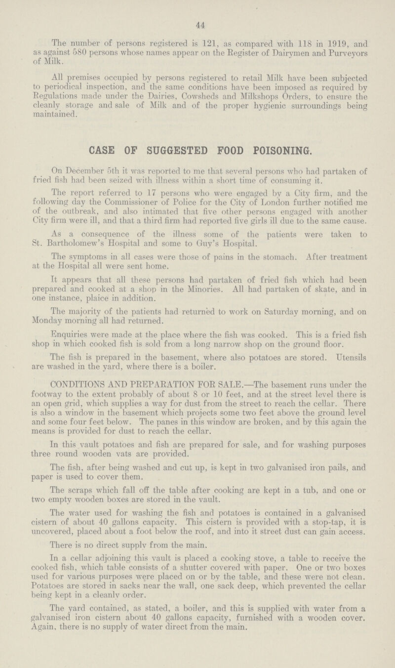 44 The number of persons registered is 121, as compared with 118 in 1919, and as against 580 persons whose names appear on the Register of Dairymen and Purveyors of Milk. All premises occupied by persons registered to retail Milk have been subjected to periodical inspection, and the same conditions have been imposed as required by Regulations made under the Dairies, Cowsheds and Milkshops Orders, to ensure the cleanly storage and sale of Milk and of the proper hygienic surroundings being maintained. CASE OF SUGGESTED FOOD POISONING. On December 5th it was reported to me that several persons who had partaken of fried fish had been seized with illness within a short time of consuming it. The report referred to 17 persons who were engaged by a City firm, and the following day the Commissioner of Police for the City of London further notified me of the outbreak, and also intimated that five other persons engaged with another City firm were ill, and that a third firm had reported five girls ill due to the same cause. As a consequence of the illness some of the patients were taken to St. Bartholomew's Hospital and some to Guy's Hospital. The symptoms in all cases were those of pains in the stomach. After treatment at the Hospital all were sent home. It appears that all these persons had partaken of fried fish which had been prepared and cooked at a shop in the Minories. All had partaken of skate, and in one instance, plaice in addition. The majority of the patients had returned to work on Saturday morning, and on Monday morning all had returned. Enquiries were made at the place where the fish was cooked. This is a fried fish shop in which cooked fish is sold from a long narrow shop on the ground floor. The fish is prepared in the basement, where also potatoes are stored. Utensils are washed in the yard, where there is a boiler. CONDITIONS AND PREPARATION FOR SALE.—The basement runs under the footway to the extent probably of about 8 or 10 feet, and at the street level there is an open grid, which supplies a way for dust from the street to reach the cellar. There is also a window in the basement which projects some two feet above the ground level and some four feet below. The panes in this window are broken, and by this again the means is provided for dust to reach the cellar. In this vault potatoes and fish are prepared for sale, and for washing purposes three round wooden vats are provided. The fish, after being washed and cut up, is kept in two galvanised iron pails, and paper is used to cover them. The scraps which fall off the table after cooking are kept in a tub, and one or two empty wooden boxes are stored in the vault. The water used for washing the fish and potatoes is contained in a galvanised cistern of about 40 gallons capacity. This cistern is provided with a stop-tap, it is uncovered, placed about a foot below the roof, and into it street dust can gain access. There is no direct supplv from the main. In a cellar adjoining this vault is placed a cooking stove, a table to receive the cooked fish, which table consists of a shutter covered with paper. One or two boxes used for various purposes were placed on or by the table, and these were not clean. Potatoes are stored in sacks near the wall, one sack deep, which prevented the cellar being kept in a cleanlv order. The yard contained, as stated, a boiler, and this is supplied with water from a galvanised iron cistern about 40 gallons capacity, furnished with a wooden cover. Again, there is no supply of water direct from the main.