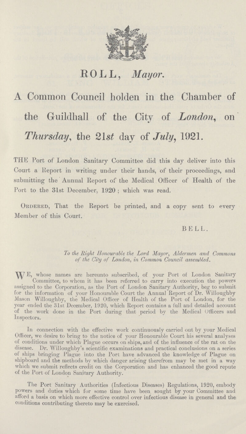 ROLL, Mayor. A Common Council holden in the Chamber of the Guildhall of the City of London, on Thursday, the 21st day of July, 1921. THE Port of London Sanitary Committee did this day deliver into this Court a Report in writing under their hands, of their proceedings, and submitting the Annual Report of the Medical Officer of Health of the Port to the 31st December, 1920 ; which was read. Ordered, That the Report be printed, and a copy sent to every Member of this Court. B E L L . To the Right Honourable the Lord Mayor, Aldermen and Commons of the City of London, in Common Council assembled. WE, whose names are hereunto subscribed, of your Port of London Sanitary Committee, to whom it has been referred to carry into execution the powers assigned to the Corporation, as the Port of London Sanitary Authority, beg to submit for the information of your Honourable Court the Annual Report of Dr. Willoughby Mason Willoughby, the Medical Officer of Health of the Port of London, for the year ended the 31st December, 1920, which Report contains a full and detailed account of the work done in the Port during that period by the Medical Officers and Inspectors. In connection with the effective work continuously carried out by your Medical Officer, we desire to bring to the notice of your Honourable Court his several analyses of conditions under which Plague occurs on ships, and of the influence of the rat on the disease. Dr. Willoughby's scientific examinations and practical conclusions on a series of ships bringing Plague into the Port have advanced the knowledge of Plague on shipboard and the methods by which danger arising therefrom may be met in a way which we submit reflects credit on the Corporation and has enhanced the good repute of the Port of London Sanitary Authority. The Port Sanitary Authorities (Infectious Diseases) Regulations, 1920, embody powers and duties which for some time have been sought by your Committee and afford a basis on which more effective control over infectious disease in general and the conditions contributing thereto may be exercised.