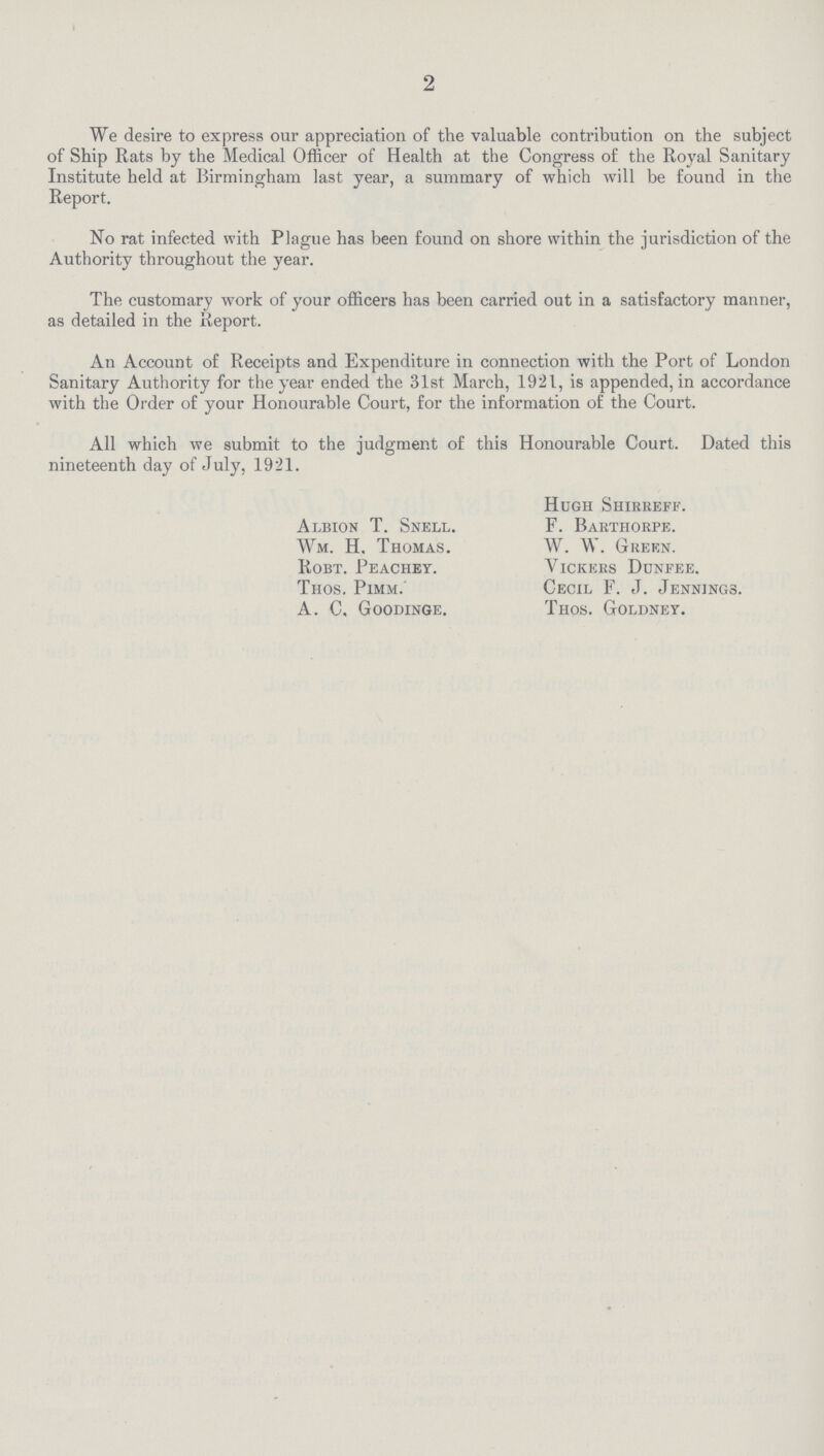 2 We desire to express our appreciation of the valuable contribution on the subject of Ship Rats by the Medical Officer of Health at the Congress of the Royal Sanitary Institute held at Birmingham last year, a summary of which will be found in the Report. No rat infected with Plague has been found on shore within the jurisdiction of the Authority throughout the year. The customary work of your officers has been carried out in a satisfactory manner, as detailed in the Report. An Account of Receipts and Expenditure in connection with the Port of London Sanitary Authority for the year ended the 31st March, 1921, is appended, in accordance with the Order of your Honourable Court, for the information of the Court. All which we submit to the judgment of this Honourable Court. Dated this nineteenth day of July, 1921. Hugh Shirreff. Albion T. Snell. F. Barthorpe. Wm. H. Thomas. W. W. Green. Robt. Peachey. Yickers Dunfee. Thos. Pimm.' Cecil F. J. Jennings. A. C, Goodinge. Thos. Goldney.