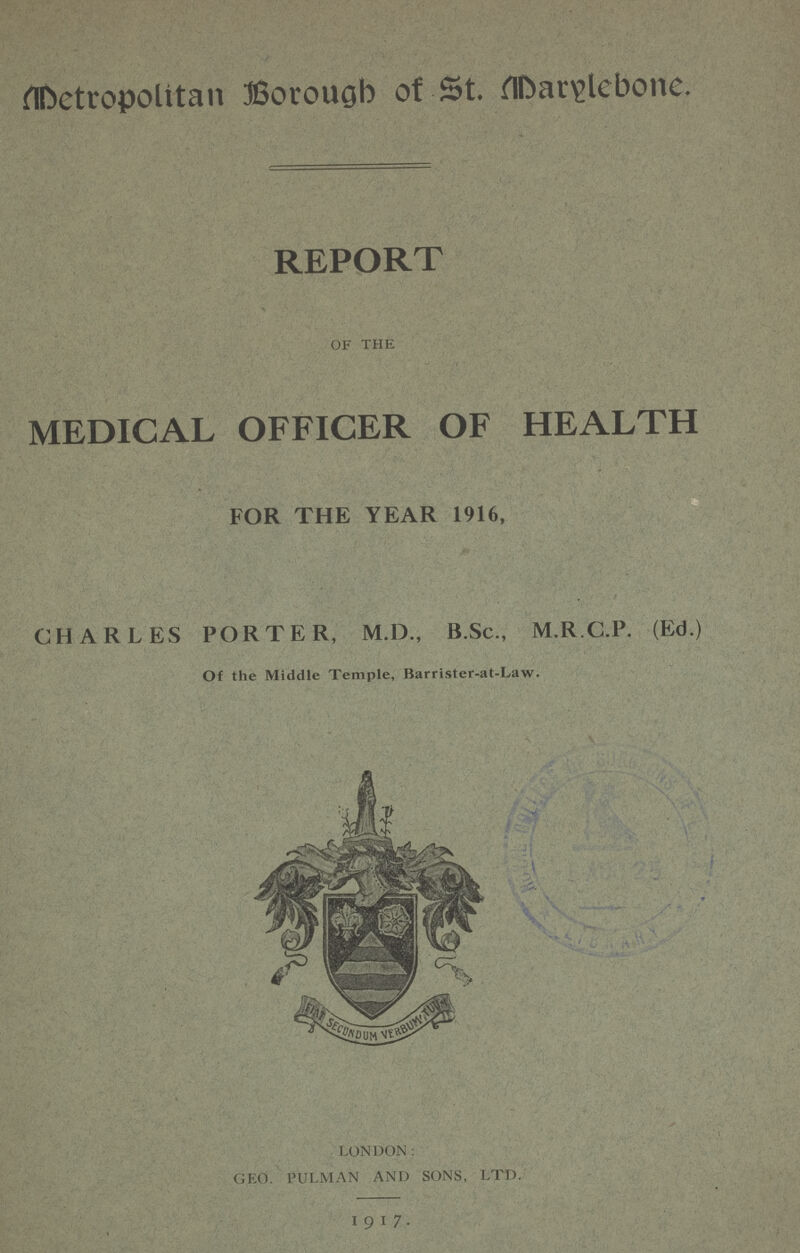 Metropolitan Borough of St. Marylebone. REPORT of the MEDICAL OFFICER OF HEALTH FOR THE YEAR 1916, CHARLES PORTER, M.D., B.Sc., M.R.C.P. (Ed.) Of the Middle Temple, Barrister-at-Law. LONDON: GEO. PULMAN AND SONS, LTD. 1917.